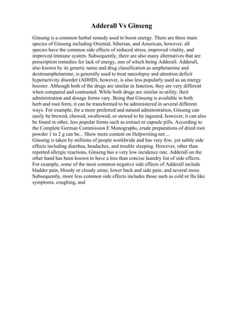 Adderall Vs Ginseng
Ginseng is a common herbal remedy used to boost energy. There are three main
species of Ginseng including Oriental, Siberian, and American, however, all
species have the common side effects of reduced stress, improved vitality, and
improved immune system. Subsequently, there are also many alternatives that are
prescription remedies for lack of energy, one of which being Adderall. Adderall,
also known by its generic name and drug classification as amphetamine and
dextroamphetamine, is generally used to treat narcolepsy and attention deficit
hyperactivity disorder (ADHD), however, is also less popularly used as an energy
booster. Although both of the drugs are similar in function, they are very different
when compared and contrasted. While both drugs are similar in utility, their
administration and dosage forms vary. Being that Ginseng is available in both
herb and root form, it can be transformed to be administered in several different
ways. For example, for a more preferred and natural administration, Ginseng can
easily be brewed, chewed, swallowed, or stewed to be ingested, however, it can also
be found in other, less popular forms such as extract or capsule pills. According to
the Complete German Commission E Monographs, crude preparations of dried root
powder 1 to 2 g can be... Show more content on Helpwriting.net ...
Ginseng is taken by millions of people worldwide and has very few, yet subtle side
effects including diarrhea, headaches, and trouble sleeping. However, other than
reported allergic reactions, Ginseng has a very low incidence rate. Adderall on the
other hand has been known to have a less than concise laundry list of side effects.
For example, some of the most common negative side effects of Adderall include
bladder pain, bloody or cloudy urine, lower back and side pain, and several more.
Subsequently, more less common side effects includes those such as cold or flu like
symptoms, coughing, and
 
