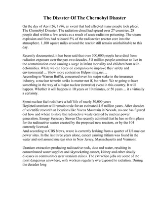 The Disaster Of The Chernobyl Disaster
On the day of April 26, 1986, an event that had affected many people took place,
The Chernobyl Disaster. The radiation cloud had spread over 27 countries. 28
people died within a few weeks as a result of acute radiation poisoning. The steam
explosion and fires had released 5% of the radioactive reactor core into the
atmosphere. 1,100 square miles around the reactor still remain uninhabitable to this
day.
Recently documented, it has been said that over 500,000 people have died from
radiation exposure over the past two decades. 5 8 million people continue to live in
the contamination zone causing a surge in infant mortality and children born with
deformities. While we can force oil companies to improve their safety and
environmental ... Show more content on Helpwriting.net ...
According to Warren Buffet, concerned over his major stake in the insurance
industry, a nuclear terrorist strike is matter not if, but when: We re going to have
something in the way of a major nuclear (terrorist) event in this country. It will
happen. Whether it will happen in 10 years or 10 minutes, or 50 years ... it s virtually
a certainty.
Spent nuclear fuel rods have a half life of nearly 30,000 years
Depleted uranium will remain toxic for an estimated 4.5 million years. After decades
of scientific research at locations like Yucca Mountain in Nevada, no one has figured
out how and where to store the radioactive waste created by nuclear power
generation. Energy Secretary Steven Chu recently admitted that he has no firm plans
for the radioactive wastes created by the proposed new reactors, or by the 104
currently licensed.
And according to CBS News, waste is currently leaking from a quarter of US nuclear
power sites. In the last three years alone, cancer causing tritium was found in the
water and soil around nuclear sites in New Jersey, Massachusetts and Vermont.
Uranium extraction producing radioactive rock, dust and water, resulting in
contaminated water supplies and skyrocketing cancer, kidney and other deadly
diseases in communities near uranium mines. The extraction jobs are some of the
most dangerous anywhere, with workers regularly overexposed to radiation. During
the decades long
 