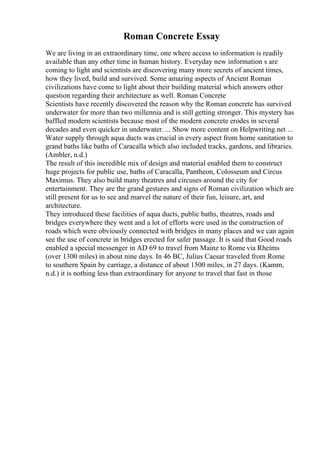 Roman Concrete Essay
We are living in an extraordinary time, one where access to information is readily
available than any other time in human history. Everyday new information s are
coming to light and scientists are discovering many more secrets of ancient times,
how they lived, build and survived. Some amazing aspects of Ancient Roman
civilizations have come to light about their building material which answers other
question regarding their architecture as well. Roman Concrete
Scientists have recently discovered the reason why the Roman concrete has survived
underwater for more than two millennia and is still getting stronger. This mystery has
baffled modern scientists because most of the modern concrete erodes in several
decades and even quicker in underwater. ... Show more content on Helpwriting.net ...
Water supply through aqua ducts was crucial in every aspect from home sanitation to
grand baths like baths of Caracalla which also included tracks, gardens, and libraries.
(Ambler, n.d.)
The result of this incredible mix of design and material enabled them to construct
huge projects for public use, baths of Caracalla, Pantheon, Colosseum and Circus
Maximus. They also build many theatres and circuses around the city for
entertainment. They are the grand gestures and signs of Roman civilization which are
still present for us to see and marvel the nature of their fun, leisure, art, and
architecture.
They introduced these facilities of aqua ducts, public baths, theatres, roads and
bridges everywhere they went and a lot of efforts were used in the construction of
roads which were obviously connected with bridges in many places and we can again
see the use of concrete in bridges erected for safer passage. It is said that Good roads
enabled a special messenger in AD 69 to travel from Mainz to Rome via Rheims
(over 1300 miles) in about nine days. In 46 BC, Julius Caesar traveled from Rome
to southern Spain by carriage, a distance of about 1500 miles, in 27 days. (Kamm,
n.d.) it is nothing less than extraordinary for anyone to travel that fast in those
 