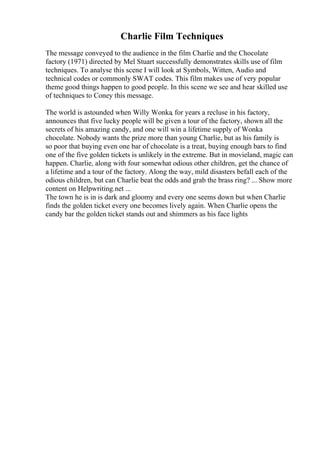 Charlie Film Techniques
The message conveyed to the audience in the film Charlie and the Chocolate
factory (1971) directed by Mel Stuart successfully demonstrates skills use of film
techniques. To analyse this scene I will look at Symbols, Witten, Audio and
technical codes or commonly SWAT codes. This film makes use of very popular
theme good things happen to good people. In this scene we see and hear skilled use
of techniques to Coney this message.
The world is astounded when Willy Wonka, for years a recluse in his factory,
announces that five lucky people will be given a tour of the factory, shown all the
secrets of his amazing candy, and one will win a lifetime supply of Wonka
chocolate. Nobody wants the prize more than young Charlie, but as his family is
so poor that buying even one bar of chocolate is a treat, buying enough bars to find
one of the five golden tickets is unlikely in the extreme. But in movieland, magic can
happen. Charlie, along with four somewhat odious other children, get the chance of
a lifetime and a tour of the factory. Along the way, mild disasters befall each of the
odious children, but can Charlie beat the odds and grab the brass ring? ... Show more
content on Helpwriting.net ...
The town he is in is dark and gloomy and every one seems down but when Charlie
finds the golden ticket every one becomes lively again. When Charlie opens the
candy bar the golden ticket stands out and shimmers as his face lights
 