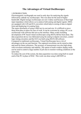 The Advantages of Virtual Oscilloscopes
1.INTRODUCTION
Electromagnetic oscillograph was used in early days for analyzing the signals
followed by cathode ray oscilloscopes. This was done for the need of higher
bandwidth. Digital storage oscilloscopes are now widely used because of their high
input impedance which allows us to analyze both analog and digital signals. DSOs
are equipped with A/D and D/A converters which help in storing of data in digital
form and displaying it in analog form.
The major drawbacks of using a DSO are its cost and size. It is difficult to move
them from place to place for ease of work. It can be overcome by using a PC as an
oscilloscope with software that acts as the interface. Many works including
development of PC based virtual oscilloscopes using MATLAB has been done. The
data acquisition device was fabricated using the analog to digital converters, control
logic timing circuitries and the GUI was built using MATLAB software.
Compared to traditional oscilloscopes, Virtual Oscilloscopes have a lot of
advantages on the use and function. The captured waveforms can be stored as data
and used for future references. The accuracy of measurement was also high along
with waveform uniformity and stability. The option of multi window display mode
can be used to control a large number of job sites to monitor working conditions at the
same time.
To reduce the cost of the system, the data acquisition was done using built in sound
card of the PC in place of DAC. This work was done using LABVIEW as
 