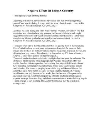 Negative Effects Of Being A Celebrity
The Negative Effects of Being Famous
According to Ishikawa, narcissism is a personality trait that involves regarding
yourself as a superior being. It brings, with it a sense of entitlement...... (as cited in
Campbell, W, Keith Baumeister, R, F 2008, July 5)
As stated by Mark Young and Drew Pinsky in their research, they did not find that
narcissism was related to how long someone had been a celebrity, which might
suggest that narcissistic individuals are drawn to the celebrity lifestyle (rather than
the celebrity lifestyle gradually turning celebrities into narcissists). (as cited in
Campbell, W, Keith Baumeister, R, F 2008, July 5)
Teenagers often turn to their favorite celebrities for guiding them in their everyday
lives. Celebrities have become more mainstream role models for teens, as their
images and lifestyles are normally splashed across magazines, television movies, and
all throughout pop culture. The other day, as I turned on my TV, I saw a hit story
where a ... Show more content on Helpwriting.net ...
Too much media attention to celebrities could give bad examples for audiences. Not
all famous people act and behave appropriately *despite being observed by the
media; therefore, it is then possible that celebrity fans, especially kids who do not
have much life experiences would absorb and follow these inappropriate actions
and behaviors. For instance, partying is one of the very well known lifestyle that
celebrities have. Paris Hilton is a very ~popular celebrity that almost everyone
would notice, not only because of her works, but also because of her personality
and social behavior. Apart from the partying lifestyle, celebrities are also easily
exposed to drugs. Some use drugs to help them maintain their work efficiency, to gain
~fame, or even to stay in shape. Thus, celebrity influence may be negative on
teenagers and
 