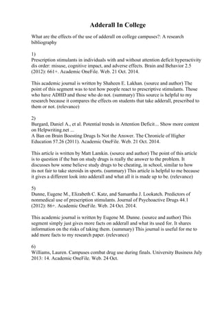 Adderall In College
What are the effects of the use of adderall on college campuses?: A research
bibliography
1)
Prescription stimulants in individuals with and without attention deficit hyperactivity
dis order: misuse, cognitive impact, and adverse effects. Brain and Behavior 2.5
(2012): 661+. Academic OneFile. Web. 21 Oct. 2014.
This academic journal is written by Shaheen E. Lakhan. (source and author) The
point of this segment was to test how people react to prescriptive stimulants. Those
who have ADHD and those who do not. (summary) This source is helpful to my
research because it compares the effects on students that take adderall, prescribed to
them or not. (relevance)
2)
Burgard, Daniel A., et al. Potential trends in Attention Deficit... Show more content
on Helpwriting.net ...
A Ban on Brain Boosting Drugs Is Not the Answer. The Chronicle of Higher
Education 57.26 (2011). Academic OneFile. Web. 21 Oct. 2014.
This article is written by Matt Lamkin. (source and author) The point of this article
is to question if the ban on study drugs is really the answer to the problem. It
discusses how some believe study drugs to be cheating, in school, similar to how
its not fair to take steroids in sports. (summary) This article is helpful to me because
it gives a different look into adderall and what all it is made up to be. (relevance)
5)
Dunne, Eugene M., Elizabeth C. Katz, and Samantha J. Lookatch. Predictors of
nonmedical use of prescription stimulants. Journal of Psychoactive Drugs 44.1
(2012): 86+. Academic OneFile. Web. 24 Oct. 2014.
This academic journal is written by Eugene M. Dunne. (source and author) This
segment simply just gives more facts on adderall and what its used for. It shares
information on the risks of taking them. (summary) This journal is useful for me to
add more facts to my research paper. (relevance)
6)
Williams, Lauren. Campuses combat drug use during finals. University Business July
2013: 14. Academic OneFile. Web. 24 Oct.
 