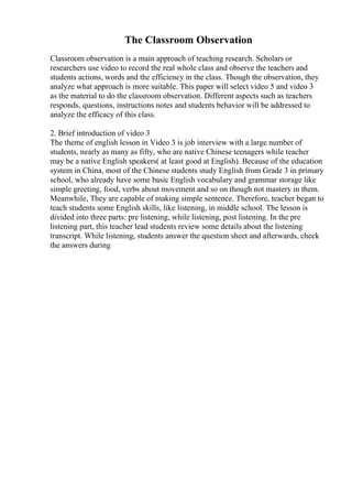 The Classroom Observation
Classroom observation is a main approach of teaching research. Scholars or
researchers use video to record the real whole class and observe the teachers and
students actions, words and the efficiency in the class. Though the observation, they
analyze what approach is more suitable. This paper will select video 5 and video 3
as the material to do the classroom observation. Different aspects such as teachers
responds, questions, instructions notes and students behavior will be addressed to
analyze the efficacy of this class.
2. Brief introduction of video 3
The theme of english lesson in Video 3 is job interview with a large number of
students, nearly as many as fifty, who are native Chinese teenagers while teacher
may be a native English speakers( at least good at English). Because of the education
system in China, most of the Chinese students study English from Grade 3 in primary
school, who already have some basic English vocabulary and grammar storage like
simple greeting, food, verbs about movement and so on though not mastery in them.
Meanwhile, They are capable of making simple sentence. Therefore, teacher began to
teach students some English skills, like listening, in middle school. The lesson is
divided into three parts: pre listening, while listening, post listening. In the pre
listening part, this teacher lead students review some details about the listening
transcript. While listening, students answer the question sheet and afterwards, check
the answers during
 