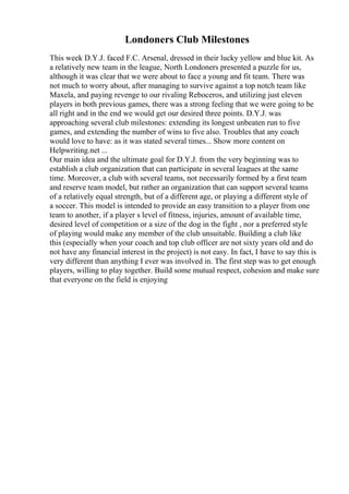 Londoners Club Milestones
This week D.Y.J. faced F.C. Arsenal, dressed in their lucky yellow and blue kit. As
a relatively new team in the league, North Londoners presented a puzzle for us,
although it was clear that we were about to face a young and fit team. There was
not much to worry about, after managing to survive against a top notch team like
Maxela, and paying revenge to our rivaling Reboceros, and utilizing just eleven
players in both previous games, there was a strong feeling that we were going to be
all right and in the end we would get our desired three points. D.Y.J. was
approaching several club milestones: extending its longest unbeaten run to five
games, and extending the number of wins to five also. Troubles that any coach
would love to have: as it was stated several times... Show more content on
Helpwriting.net ...
Our main idea and the ultimate goal for D.Y.J. from the very beginning was to
establish a club organization that can participate in several leagues at the same
time. Moreover, a club with several teams, not necessarily formed by a first team
and reserve team model, but rather an organization that can support several teams
of a relatively equal strength, but of a different age, or playing a different style of
a soccer. This model is intended to provide an easy transition to a player from one
team to another, if a player s level of fitness, injuries, amount of available time,
desired level of competition or a size of the dog in the fight , nor a preferred style
of playing would make any member of the club unsuitable. Building a club like
this (especially when your coach and top club officer are not sixty years old and do
not have any financial interest in the project) is not easy. In fact, I have to say this is
very different than anything I ever was involved in. The first step was to get enough
players, willing to play together. Build some mutual respect, cohesion and make sure
that everyone on the field is enjoying
 