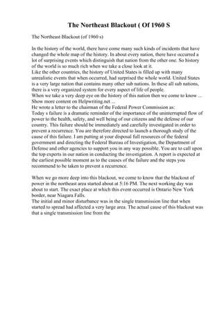 The Northeast Blackout ( Of 1960 S
The Northeast Blackout (of 1960 s)
In the history of the world, there have come many such kinds of incidents that have
changed the whole map of the history. In about every nation, there have occurred a
lot of surprising events which distinguish that nation from the other one. So history
of the world is so much rich when we take a close look at it.
Like the other countries, the history of United States is filled up with many
unrealistic events that when occurred, had surprised the whole world. United States
is a very large nation that contains many other sub nations. In these all sub nations,
there is a very organized system for every aspect of life of people.
When we take a very deep eye on the history of this nation then we come to know ...
Show more content on Helpwriting.net ...
He wrote a letter to the chairman of the Federal Power Commission as:
Today s failure is a dramatic reminder of the importance of the uninterrupted flow of
power to the health, safety, and well being of our citizens and the defense of our
country. This failure should be immediately and carefully investigated in order to
prevent a recurrence. You are therefore directed to launch a thorough study of the
cause of this failure. I am putting at your disposal full resources of the federal
government and directing the Federal Bureau of Investigation, the Department of
Defense and other agencies to support you in any way possible. You are to call upon
the top experts in our nation in conducting the investigation. A report is expected at
the earliest possible moment as to the causes of the failure and the steps you
recommend to be taken to prevent a recurrence.
When we go more deep into this blackout, we come to know that the blackout of
power in the northeast area started about at 5:16 PM. The next working day was
about to start. The exact place at which this event occurred is Ontario New York
border, near Niagara Falls.
The initial and minor disturbance was in the single transmission line that when
started to spread had affected a very large area. The actual cause of this blackout was
that a single transmission line from the
 