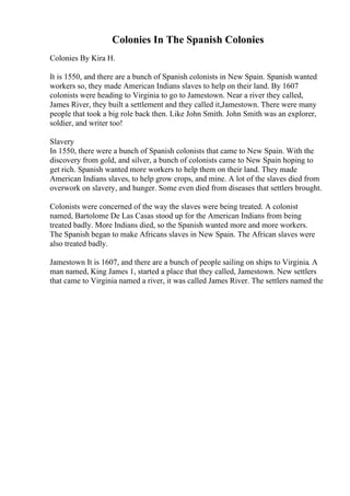Colonies In The Spanish Colonies
Colonies By Kira H.
It is 1550, and there are a bunch of Spanish colonists in New Spain. Spanish wanted
workers so, they made American Indians slaves to help on their land. By 1607
colonists were heading to Virginia to go to Jamestown. Near a river they called,
James River, they built a settlement and they called it,Jamestown. There were many
people that took a big role back then. Like John Smith. John Smith was an explorer,
soldier, and writer too!
Slavery
In 1550, there were a bunch of Spanish colonists that came to New Spain. With the
discovery from gold, and silver, a bunch of colonists came to New Spain hoping to
get rich. Spanish wanted more workers to help them on their land. They made
American Indians slaves, to help grow crops, and mine. A lot of the slaves died from
overwork on slavery, and hunger. Some even died from diseases that settlers brought.
Colonists were concerned of the way the slaves were being treated. A colonist
named, Bartolome De Las Casas stood up for the American Indians from being
treated badly. More Indians died, so the Spanish wanted more and more workers.
The Spanish began to make Africans slaves in New Spain. The African slaves were
also treated badly.
Jamestown It is 1607, and there are a bunch of people sailing on ships to Virginia. A
man named, King James 1, started a place that they called, Jamestown. New settlers
that came to Virginia named a river, it was called James River. The settlers named the
 