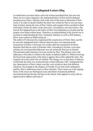 Undisputed Letters Dbq
As stated there are many letters said to be written (ascribed) Paul, but were not.
There are two major categories: the undisputed letters of Paul and the disputed
pseudonymous letters. Scholars look at the style of the letter to determine if Paul
wrote it. In order to decide whether the letter was written by Paul or not you must
look at history during the time of Paul s letters and compare letters ascribed to Paul
with letters written by others of the same time. According to our class lecture, The
Jewish War happened just as the letters of Paul were beginning to circulate and the
gospels were being written down. Therefore, an understanding of the Jewish war is
essential to understanding the New Testament. Scholars as well as Iliff students...
Show more content on Helpwriting.net ...
The author of Colossians has experienced the resurrection of Christ. How can this
be since the undisputed letters indicate believers have not experienced the
resurrection of Christ. Colossians was written after the resurrection of Christ,
therefore Paul did not write it (Ehrman, 444). According to Ehrman, even more
scholars are convinced that Ephesians was not written by Paul just as Second
Thessalonians and Colossians were not written by Paul. The primary issue with
Ephesians is the letter is written to the Saints in Ephesus (Eph1:1). When reviewing
the best Greek manuscripts of the letter it appears that scribes added this later. The
original was to the saints who are faithful. The change was so that those in Ephesus
would think the letter was written directly to them (Ehrman, 445). Undisputed One
key characteristic of Paul s letters was they were written to deal with different
situations. On example is the disputes at Corinth. If you look at the undisputed
epistles, Paul is addressing issues in those churches. Those issues are wide ranging.
Some of the issues are theological issues and others of practical problems
encountered during that day and time in the church. Paul appears to write with an
urgent need to address each one of
 