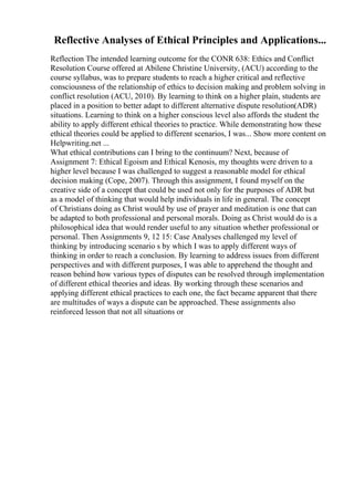 Reflective Analyses of Ethical Principles and Applications...
Reflection The intended learning outcome for the CONR 638: Ethics and Conflict
Resolution Course offered at Abilene Christine University, (ACU) according to the
course syllabus, was to prepare students to reach a higher critical and reflective
consciousness of the relationship of ethics to decision making and problem solving in
conflict resolution (ACU, 2010). By learning to think on a higher plain, students are
placed in a position to better adapt to different alternative dispute resolution(ADR)
situations. Learning to think on a higher conscious level also affords the student the
ability to apply different ethical theories to practice. While demonstrating how these
ethical theories could be applied to different scenarios, I was... Show more content on
Helpwriting.net ...
What ethical contributions can I bring to the continuum? Next, because of
Assignment 7: Ethical Egoism and Ethical Kenosis, my thoughts were driven to a
higher level because I was challenged to suggest a reasonable model for ethical
decision making (Cope, 2007). Through this assignment, I found myself on the
creative side of a concept that could be used not only for the purposes of ADR but
as a model of thinking that would help individuals in life in general. The concept
of Christians doing as Christ would by use of prayer and meditation is one that can
be adapted to both professional and personal morals. Doing as Christ would do is a
philosophical idea that would render useful to any situation whether professional or
personal. Then Assignments 9, 12 15: Case Analyses challenged my level of
thinking by introducing scenario s by which I was to apply different ways of
thinking in order to reach a conclusion. By learning to address issues from different
perspectives and with different purposes, I was able to apprehend the thought and
reason behind how various types of disputes can be resolved through implementation
of different ethical theories and ideas. By working through these scenarios and
applying different ethical practices to each one, the fact became apparent that there
are multitudes of ways a dispute can be approached. These assignments also
reinforced lesson that not all situations or
 