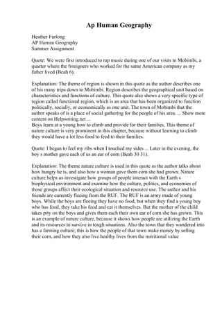 Ap Human Geography
Heather Furlong
AP Human Geography
Summer Assignment
Quote: We were first introduced to rap music during one of our visits to Mobimbi, a
quarter where the foreigners who worked for the same American company as my
father lived (Beah 6).
Explanation: The theme of region is shown in this quote as the author describes one
of his many trips down to Mobimbi. Region describes the geographical unit based on
characteristics and functions of culture. This quote also shows a very specific type of
region called functional region, which is an area that has been organized to function
politically, socially, or economically as one unit. The town of Mobimbi that the
author speaks of is a place of social gathering for the people of his area. ... Show more
content on Helpwriting.net ...
Boys learn at a young how to climb and provide for their families. This theme of
nature culture is very prominent in this chapter, because without learning to climb
they would have a lot less food to feed to their families.
Quote: I began to feel my ribs when I touched my sides ... Later in the evening, the
boy s mother gave each of us an ear of corn (Beah 30 31).
Explanation: The theme nature culture is used in this quote as the author talks about
how hungry he is, and also how a woman gave them corn she had grown. Nature
culture helps us investigate how groups of people interact with the Earth s
biophysical environment and examine how the culture, politics, and economies of
those groups affect their ecological situation and resource use. The author and his
friends are currently fleeing from the RUF. The RUF is an army made of young
boys. While the boys are fleeing they have no food, but when they find a young boy
who has food, they take his food and eat it themselves. But the mother of the child
takes pity on the boys and gives them each their own ear of corn she has grown. This
is an example of nature culture, because it shows how people are utilizing the Earth
and its resources to survive in tough situations. Also the town that they wandered into
has a farming culture; this is how the people of that town make money by selling
their corn, and how they also live healthy lives from the nutritional value
 