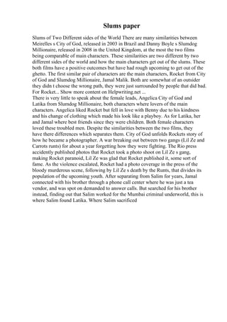 Slums paper
Slums of Two Different sides of the World There are many similarities between
Meirelles s City of God, released in 2003 in Brazil and Danny Boyle s Slumdog
Millionaire, released in 2008 in the United Kingdom, at the most the two films
being comparable of main characters. These similarities are two different by two
different sides of the world and how the main characters get out of the slums. These
both films have a positive outcomes but have had rough upcoming to get out of the
ghetto. The first similar pair of characters are the main characters, Rocket from City
of God and Slumdog Millionaire, Jamal Malik. Both are somewhat of an outsider
they didn t choose the wrong path, they were just surrounded by people that did bad.
For Rocket... Show more content on Helpwriting.net ...
There is very little to speak about the female leads, Angelica City of God and
Latika from Slumdog Millionaire, both characters where lovers of the main
characters. Angelica liked Rocket but fell in love with Benny due to his kindness
and his change of clothing which made his look like a playboy. As for Latika, her
and Jamal where best friends since they were children. Both female characters
loved these troubled men. Despite the similarities between the two films, they
have there differences which separates them. City of God unfolds Rockets story of
how he became a photographer. A war breaking out between two gangs (Lil Ze and
Carrots runts) for about a year forgetting how they were fighting. The Rio press
accidently published photos that Rocket took a photo shoot on Lil Ze s gang,
making Rocket paranoid, Lil Ze was glad that Rocket published it, some sort of
fame. As the violence escalated, Rocket had a photo coverage in the press of the
bloody murderous scene, following by Lil Ze s death by the Runts, that divides its
population of the upcoming youth. After separating from Salim for years, Jamal
connected with his brother through a phone call center where he was just a tea
vendor, and was spot on demanded to answer calls. But searched for his brother
instead, finding out that Salim worked for the Mumbai criminal underworld, this is
where Salim found Latika. Where Salim sacrificed
 