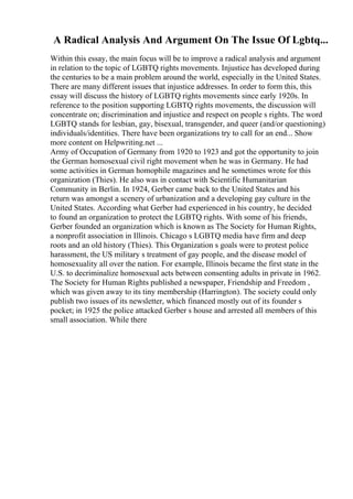 A Radical Analysis And Argument On The Issue Of Lgbtq...
Within this essay, the main focus will be to improve a radical analysis and argument
in relation to the topic of LGBTQ rights movements. Injustice has developed during
the centuries to be a main problem around the world, especially in the United States.
There are many different issues that injustice addresses. In order to form this, this
essay will discuss the history of LGBTQ rights movements since early 1920s. In
reference to the position supporting LGBTQ rights movements, the discussion will
concentrate on; discrimination and injustice and respect on people s rights. The word
LGBTQ stands for lesbian, gay, bisexual, transgender, and queer (and/or questioning)
individuals/identities. There have been organizations try to call for an end... Show
more content on Helpwriting.net ...
Army of Occupation of Germany from 1920 to 1923 and got the opportunity to join
the German homosexual civil right movement when he was in Germany. He had
some activities in German homophile magazines and he sometimes wrote for this
organization (Thies). He also was in contact with Scientific Humanitarian
Community in Berlin. In 1924, Gerber came back to the United States and his
return was amongst a scenery of urbanization and a developing gay culture in the
United States. According what Gerber had experienced in his country, he decided
to found an organization to protect the LGBTQ rights. With some of his friends,
Gerber founded an organization which is known as The Society for Human Rights,
a nonprofit association in Illinois. Chicago s LGBTQ media have firm and deep
roots and an old history (Thies). This Organization s goals were to protest police
harassment, the US military s treatment of gay people, and the disease model of
homosexuality all over the nation. For example, Illinois became the first state in the
U.S. to decriminalize homosexual acts between consenting adults in private in 1962.
The Society for Human Rights published a newspaper, Friendship and Freedom ,
which was given away to its tiny membership (Harrington). The society could only
publish two issues of its newsletter, which financed mostly out of its founder s
pocket; in 1925 the police attacked Gerber s house and arrested all members of this
small association. While there
 