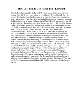 How Does Reality Depicted In Pan s Labyrinth
Pan s Labyrinth, directed by Guillermo Del Toro is approached in a confronting
manner from the viewer s perspective, however fantasy does not initially have an
impact. The lighting, sound and shots captured were significant in the way that they
conveyed versions of real life events in an intimidating manner, concealing numerous
incidents that occurred within the Spanish Civil War. Through incorporating real life
visions, it creates the audience to become disturbed in the way that Del Toro portrays
reality. Despite that fantasy does not have a great effect over reality through the use
of lighting, sound and camera shots it is evident that the film s context is confronting
and develops an influence on the audience s reaction. The lighting has an
immeasurable impact on the viewer s... Show more content on Helpwriting.net ...
As for the duration of the film a dark blue filter is used to overlay many scenes,
creating a miserable effect in contrast with the horrifying visions that arise. This
blue filter is effective as it adjusts the disposition of the audience to cause an
impact. Furthermore, there are a variety of camera angles used in the scenes with
Vidal, revealing his power over people positioned as inferior to him. For example,
a frequent one is the low shots consistently looking up at Vidal. An example of this
is when Vidal horrifically killed the guy that was suggested to be a spy and Vidal
was brutally smashing his face repetitively with the bottle and through the low
camera angle his power was exposed. Another camera angle that has a great
influence at the beginning of the film is when the camera pans up Vidal s body
from bottom to top. The reason for this camera angle is to show Vidal s uniform
and position and status... A camera shot that displays Ofelia s position of power is
when the camera is looking down at her when she s holding the baby and Vidal takes
it off of her. Another aspect that links in with the film to instigate effect is through
having
 