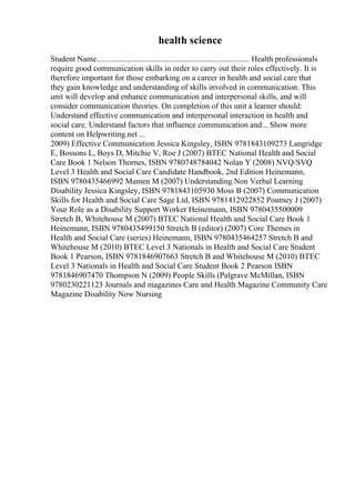 health science
Student Name............................................................................ Health professionals
require good communication skills in order to carry out their roles effectively. It is
therefore important for those embarking on a career in health and social care that
they gain knowledge and understanding of skills involved in communication. This
unit will develop and enhance communication and interpersonal skills, and will
consider communication theories. On completion of this unit a learner should:
Understand effective communication and interpersonal interaction in health and
social care. Understand factors that influence communication and... Show more
content on Helpwriting.net ...
2009) Effective Communication Jessica Kingsley, ISBN 9781843109273 Langridge
E, Bossons L, Boys D, Mitchie V, Roe J (2007) BTEC National Health and Social
Care Book 1 Nelson Thornes, ISBN 9780748784042 Nolan Y (2008) NVQ/SVQ
Level 3 Health and Social Care Candidate Handbook, 2nd Edition Heinemann,
ISBN 9780435466992 Mamen M (2007) Understanding Non Verbal Learning
Disability Jessica Kingsley, ISBN 9781843105930 Moss B (2007) Communication
Skills for Health and Social Care Sage Ltd, ISBN 9781412922852 Poutney J (2007)
Your Role as a Disability Support Worker Heinemann, ISBN 9780435500009
Stretch B, Whitehouse M (2007) BTEC National Health and Social Care Book 1
Heinemann, ISBN 9780435499150 Stretch B (editor) (2007) Core Themes in
Health and Social Care (series) Heinemann, ISBN 9780435464257 Stretch B and
Whitehouse M (2010) BTEC Level 3 Nationals in Health and Social Care Student
Book 1 Pearson, ISBN 9781846907663 Stretch B and Whitehouse M (2010) BTEC
Level 3 Nationals in Health and Social Care Student Book 2 Pearson ISBN
9781846907470 Thompson N (2009) People Skills (Palgrave McMillan, ISBN
9780230221123 Journals and magazines Care and Health Magazine Community Care
Magazine Disability Now Nursing
 