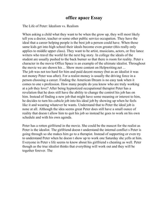 office apace Essay
The Life of Peter: Idealism vs. Realism
When asking a child what they want to be when the grow up, they will most likely
tell you a doctor, teacher or some other public service occupation. They have the
ideal that a career helping people is the best job a person could have. When those
same kids get into high school their ideals become even greater (this really only
applies to middle upper class). They want to be artist, musicians, actors, or free lance
writers who travel the world for the next big story. In college the ideals of the
student are usually pushed to the back burner so that there is room for reality. Peter s
character in the movie Office Space is an example of the ultimate idealist. Throughout
the movie we are shown his ... Show more content on Helpwriting.net ...
The job was not too hard for him and paid decent money (but as an idealist it was
not money Peter was after). For a realist money is usually the driving force in a
person choosing a career. Finding the American Dream is no easy task when it
comes to one s profession. How many people do you know who are truly working
at a job they love? After being hypnotized occupational therapist Peter has a
revelation that he does still have the ability to change the control his job has on
him. Instead of finding a new job that might have some meaning or interest to him,
he decides to turn his cubicle job into his ideal job by showing up when he feels
like it and wearing whatever he wants. Understand that to Peter the ideal job is
none at all. Although the idea seems great Peter does still have a small ounce of
reality that doesn t allow him to quit his job so instead he goes to work on his own
schedule and with his own agenda.
Peter has a rotten girlfriend in the movie. She could be the mascot for the realist as
Peter is the idealist. The girlfriend doesn t understand the internal conflict s Peter is
going through so she makes him go to a therapist. Instead of supporting or even try
to understand Peter when he doesn t show up to work one Saturday she yells at him.
Everyone in Peter s life seems to know about his girlfriend s cheating as well. Peter
though as the true idealist thinks that everything will work out and they will be
together forever. The
 