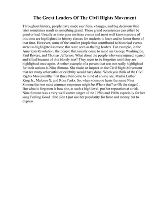 The Great Leaders Of The Civil Rights Movement
Throughout history, people have made sacrifices, changes, and big decisions that
later sometimes result in something grand. These grand occurrences can either be
good or bad. Usually as time goes on these events and most well known people of
this time are highlighted in history classes for students to learn and to honor those of
that time. However, some of the smaller people that contributed to historical events
aren t as highlighted as those that were seen as the big leaders. For example, in the
American Revolution, the people that usually come to mind are George Washington,
Paul Revere, and Thomas Jefferson. What about the people who were injured, scared
and killed because of this bloody war? They seem to be forgotten until they are
highlighted once again. Another example of a person that was not really highlighted
for their actions is Nina Simone. She made an impact on the Civil Right Movement
that not many other artist or celebrity would have done. When you think of the Civil
Rights Movementthe first three that come to mind of course are, Martin Luther
King Jr., Malcom X, and Rosa Parks. So, when someone hears the name Nina
Simone the two most common responses might be Who s that? or Oh the singer? .
But what is forgotten is how she, at such a high level, put her reputation at a risk.
Nina Simone was a very well known singer of the 1950s and 1960s especially for her
song Feeling Good . She didn t just use her popularity for fame and money but to
express
 