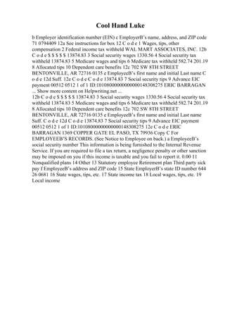 Cool Hand Luke
b Employer identification number (EIN) c EmployerВ’s name, address, and ZIP code
71 0794409 12a See instructions for box 12 C o d e 1 Wages, tips, other
compensation 2 Federal income tax withheld WAL MART ASSOCIATES, INC. 12b
C o d e $ $ $ $ $ 13874.83 3 Social security wages 1330.56 4 Social security tax
withheld 13874.83 5 Medicare wages and tips 6 Medicare tax withheld 582.74 201.19
8 Allocated tips 10 Dependent care benefits 12c 702 SW 8TH STREET
BENTONVILLE, AR 72716 0135 e EmployeeВ’s first name and initial Last name C
o d e 12d Suff. 12e C o d e C o d e 13874.83 7 Social security tips 9 Advance EIC
payment 00512 0512 1 of 1 ID:10108000000000000148308275 ERIC BARRAGAN
... Show more content on Helpwriting.net ...
12b C o d e $ $ $ $ $ 13874.83 3 Social security wages 1330.56 4 Social security tax
withheld 13874.83 5 Medicare wages and tips 6 Medicare tax withheld 582.74 201.19
8 Allocated tips 10 Dependent care benefits 12c 702 SW 8TH STREET
BENTONVILLE, AR 72716 0135 e EmployeeВ’s first name and initial Last name
Suff. C o d e 12d C o d e 13874.83 7 Social security tips 9 Advance EIC payment
00512 0512 1 of 1 ID:10108000000000000148308275 12e C o d e ERIC
BARRAGAN 1369 COPPER GATE EL PASO, TX 79936 Copy C For
EMPLOYEEВ’S RECORDS. (See Notice to Employee on back.) a EmployeeВ’s
social security number This information is being furnished to the Internal Revenue
Service. If you are required to file a tax return, a negligence penalty or other sanction
may be imposed on you if this income is taxable and you fail to report it. 0.00 11
Nonqualified plans 14 Other 13 Statutory employee Retirement plan Third party sick
pay f EmployeeВ’s address and ZIP code 15 State EmployerВ’s state ID number 644
26 0681 16 State wages, tips, etc. 17 State income tax 18 Local wages, tips, etc. 19
Local income
 