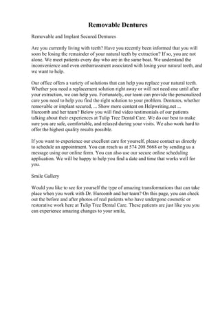 Removable Dentures
Removable and Implant Secured Dentures
Are you currently living with teeth? Have you recently been informed that you will
soon be losing the remainder of your natural teeth by extraction? If so, you are not
alone. We meet patients every day who are in the same boat. We understand the
inconvenience and even embarrassment associated with losing your natural teeth, and
we want to help.
Our office offers a variety of solutions that can help you replace your natural teeth.
Whether you need a replacement solution right away or will not need one until after
your extraction, we can help you. Fortunately, our team can provide the personalized
care you need to help you find the right solution to your problem. Dentures, whether
removable or implant secured, ... Show more content on Helpwriting.net ...
Hurcomb and her team? Below you will find video testimonials of our patients
talking about their experiences at Tulip Tree Dental Care. We do our best to make
sure you are safe, comfortable, and relaxed during your visits. We also work hard to
offer the highest quality results possible.
If you want to experience our excellent care for yourself, please contact us directly
to schedule an appointment. You can reach us at 574 208 5668 or by sending us a
message using our online form. You can also use our secure online scheduling
application. We will be happy to help you find a date and time that works well for
you.
Smile Gallery
Would you like to see for yourself the type of amazing transformations that can take
place when you work with Dr. Hurcomb and her team? On this page, you can check
out the before and after photos of real patients who have undergone cosmetic or
restorative work here at Tulip Tree Dental Care. These patients are just like you you
can experience amazing changes to your smile,
 