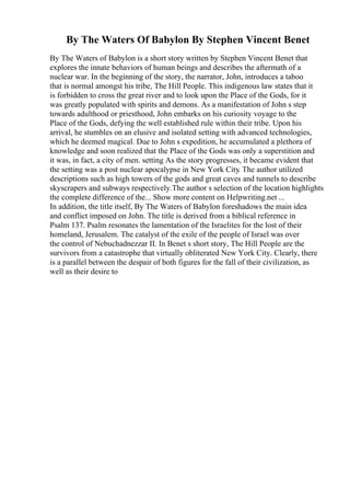 By The Waters Of Babylon By Stephen Vincent Benet
By The Waters of Babylon is a short story written by Stephen Vincent Benet that
explores the innate behaviors of human beings and describes the aftermath of a
nuclear war. In the beginning of the story, the narrator, John, introduces a taboo
that is normal amongst his tribe, The Hill People. This indigenous law states that it
is forbidden to cross the great river and to look upon the Place of the Gods, for it
was greatly populated with spirits and demons. As a manifestation of John s step
towards adulthood or priesthood, John embarks on his curiosity voyage to the
Place of the Gods, defying the well established rule within their tribe. Upon his
arrival, he stumbles on an elusive and isolated setting with advanced technologies,
which he deemed magical. Due to John s expedition, he accumulated a plethora of
knowledge and soon realized that the Place of the Gods was only a superstition and
it was, in fact, a city of men. setting As the story progresses, it became evident that
the setting was a post nuclear apocalypse in New York City. The author utilized
descriptions such as high towers of the gods and great caves and tunnels to describe
skyscrapers and subways respectively.The author s selection of the location highlights
the complete difference of the... Show more content on Helpwriting.net ...
In addition, the title itself, By The Waters of Babylon foreshadows the main idea
and conflict imposed on John. The title is derived from a biblical reference in
Psalm 137. Psalm resonates the lamentation of the Israelites for the lost of their
homeland, Jerusalem. The catalyst of the exile of the people of Israel was over
the control of Nebuchadnezzar II. In Benet s short story, The Hill People are the
survivors from a catastrophe that virtually obliterated New York City. Clearly, there
is a parallel between the despair of both figures for the fall of their civilization, as
well as their desire to
 