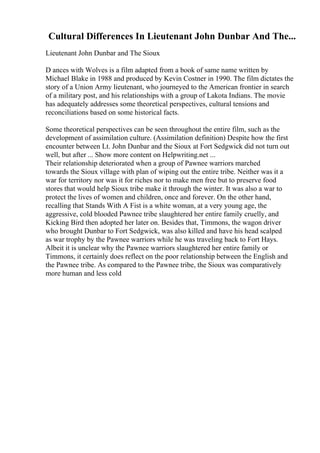Cultural Differences In Lieutenant John Dunbar And The...
Lieutenant John Dunbar and The Sioux
D ances with Wolves is a film adapted from a book of same name written by
Michael Blake in 1988 and produced by Kevin Costner in 1990. The film dictates the
story of a Union Army lieutenant, who journeyed to the American frontier in search
of a military post, and his relationships with a group of Lakota Indians. The movie
has adequately addresses some theoretical perspectives, cultural tensions and
reconciliations based on some historical facts.
Some theoretical perspectives can be seen throughout the entire film, such as the
development of assimilation culture. (Assimilation definition) Despite how the first
encounter between Lt. John Dunbar and the Sioux at Fort Sedgwick did not turn out
well, but after ... Show more content on Helpwriting.net ...
Their relationship deteriorated when a group of Pawnee warriors marched
towards the Sioux village with plan of wiping out the entire tribe. Neither was it a
war for territory nor was it for riches nor to make men free but to preserve food
stores that would help Sioux tribe make it through the winter. It was also a war to
protect the lives of women and children, once and forever. On the other hand,
recalling that Stands With A Fist is a white woman, at a very young age, the
aggressive, cold blooded Pawnee tribe slaughtered her entire family cruelly, and
Kicking Bird then adopted her later on. Besides that, Timmons, the wagon driver
who brought Dunbar to Fort Sedgwick, was also killed and have his head scalped
as war trophy by the Pawnee warriors while he was traveling back to Fort Hays.
Albeit it is unclear why the Pawnee warriors slaughtered her entire family or
Timmons, it certainly does reflect on the poor relationship between the English and
the Pawnee tribe. As compared to the Pawnee tribe, the Sioux was comparatively
more human and less cold
 