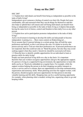 Essay on Hsc 2007
HSC 2007
1.1 Explain how individuals can benefit from being as independent as possible in the
tasks of daily living?
Independence gives someone a feeling of control over their life, People feel more
comfortable, safe and reassured when they can do things for themselves and this
also helps to uphold their self esteem and well being Individuals can benefit from
being as independent as possible in the tasks of daily living as it depicts that people
having the same level of choice, control and freedom in their daily lives as any other
person.
1.2 Explain how active participation promotes independents in the tasks of daily
living?
Active involvement in learning to develop life skills can help people to become
independent. Learning in a ... Show more content on Helpwriting.net ...
Never assume that if a person belongs to a certain group, they all hold the same
preferences and beliefs, as this is not always the case. It is better to involve the
person actively and п¬Ѓnd out what their preferences are. If personal preferences are
not respected, then this could not only oп¬Ђend the person, but also they may avoid
seeking support when they need it. Sensitivity should be exercised at all times.
1.5 Describe how to identify suitable opportunities for an individual to learn or
practice skills for daily living?
People can learn practical living skills on a day to day basis. It is important
therefore that care workers recognize opportunities and give the appropriate support.
If a person is living in a supported living environment, the opportunities to learn life
skills can be eп¬Ђectively embedded on a regular basis. For example, while the
support workers helping the person to do their shopping use public transport or
access a service such as a cinema, there are opportunities to develop communication,
organization and numeracy skills. When planning activities the support worker, with
the person, should recognize and seize opportunities for that person to develop
valuable learning and life skills. Shopping trips can be a useful learning opportunity
for example, when planning what is needed, writing lists, organizing where to go and
keeping within
 