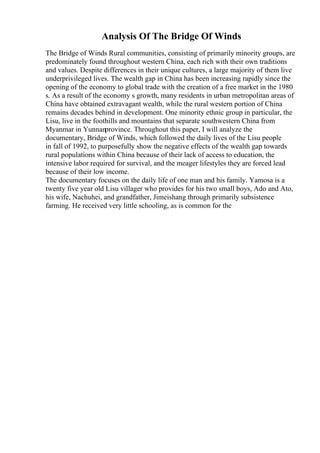 Analysis Of The Bridge Of Winds
The Bridge of Winds Rural communities, consisting of primarily minority groups, are
predominately found throughout western China, each rich with their own traditions
and values. Despite differences in their unique cultures, a large majority of them live
underprivileged lives. The wealth gap in China has been increasing rapidly since the
opening of the economy to global trade with the creation of a free market in the 1980
s. As a result of the economy s growth, many residents in urban metropolitan areas of
China have obtained extravagant wealth, while the rural western portion of China
remains decades behind in development. One minority ethnic group in particular, the
Lisu, live in the foothills and mountains that separate southwestern China from
Myanmar in Yunnanprovince. Throughout this paper, I will analyze the
documentary, Bridge of Winds, which followed the daily lives of the Lisu people
in fall of 1992, to purposefully show the negative effects of the wealth gap towards
rural populations within China because of their lack of access to education, the
intensive labor required for survival, and the meager lifestyles they are forced lead
because of their low income.
The documentary focuses on the daily life of one man and his family. Yamosa is a
twenty five year old Lisu villager who provides for his two small boys, Ado and Ato,
his wife, Nachuhei, and grandfather, Jimeishang through primarily subsistence
farming. He received very little schooling, as is common for the
 