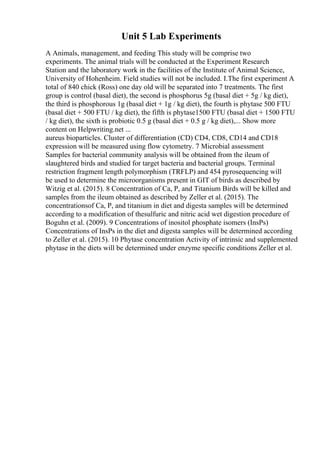 Unit 5 Lab Experiments
A Animals, management, and feeding This study will be comprise two
experiments. The animal trials will be conducted at the Experiment Research
Station and the laboratory work in the facilities of the Institute of Animal Science,
University of Hohenheim. Field studies will not be included. I.The first experiment A
total of 840 chick (Ross) one day old will be separated into 7 treatments. The first
group is control (basal diet), the second is phosphorus 5g (basal diet + 5g / kg diet),
the third is phosphorous 1g (basal diet + 1g / kg diet), the fourth is phytase 500 FTU
(basal diet + 500 FTU / kg diet), the fifth is phytase1500 FTU (basal diet + 1500 FTU
/ kg diet), the sixth is probiotic 0.5 g (basal diet + 0.5 g / kg diet),... Show more
content on Helpwriting.net ...
aureus bioparticles. Cluster of differentiation (CD) CD4, CD8, CD14 and CD18
expression will be measured using flow cytometry. 7 Microbial assessment
Samples for bacterial community analysis will be obtained from the ileum of
slaughtered birds and studied for target bacteria and bacterial groups. Terminal
restriction fragment length polymorphism (TRFLP) and 454 pyrosequencing will
be used to determine the microorganisms present in GIT of birds as described by
Witzig et al. (2015). 8 Concentration of Ca, P, and Titanium Birds will be killed and
samples from the ileum obtained as described by Zeller et al. (2015). The
concentrationsof Ca, P, and titanium in diet and digesta samples will be determined
according to a modification of thesulfuric and nitric acid wet digestion procedure of
Boguhn et al. (2009). 9 Concentrations of inositol phosphate isomers (InsPs)
Concentrations of InsPs in the diet and digesta samples will be determined according
to Zeller et al. (2015). 10 Phytase concentration Activity of intrinsic and supplemented
phytase in the diets will be determined under enzyme specific conditions Zeller et al.
 