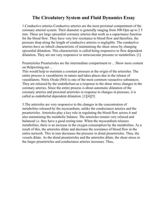 The Circulatory System and Fluid Dynamics Essay
1.Conductive arteries Conductive arteries are the most proximal compartment of the
coronary arterial system. Their diameter is generally ranging from 500 Ојm up to 2 5
mm. These are large epicardial coronary arteries that work as a capacitance function
for the blood flow. They have very low resistance to blood flow and therefore, the
pressure drop along the length of conductive arteries is negligible. The conductive
arteries have an inbuilt characteristic of maintaining the shear stress by changing
epicardial dilatation. This characteristic is called being responsive to flow dependent
dilatation. They are not very responsive to intravascular pressure or metabolites. [1]
Prearterioles Prearterioles are the intermediate compartment to ... Show more content
on Helpwriting.net ...
This would help to maintain a constant pressure at the origin of the arterioles. The
entire process is vasodilatory in nature and takes places due to the release of
vasodilators. Nitric Oxide (NO) is one of the most common vasoactive substances.
They are released by the endothelium as a response to the shear stress changes in the
coronary arteries. Since the entire process is about automatic dilatation of the
coronary arteries and proximal arterioles in response to changes in pressure, it is
called as endothelial dependent dilatation. [1][4][5]
3.The arterioles are very responsive to the changes in the concentration of
metabolites released by the myocardium, unlike the conductance arteries and the
prearterioles. Arterioles play a key role in regulating the blood flow across it and
also maintaining the metabolic balance. The arterioles remain very relaxed and
balanced i.e. they have a good resting tone. When the myocardium releases
metabolites, there is an increase in the oxygen consumption by the metabolites. As a
result of this, the arterioles dilate and decrease the resistance of blood flow in the
entire network. This in turn decreases the pressure in distal prearterioles. Thus, the
vessels dilate. As the distal prearterioles and the arterioles dilate, the shear stress in
the larger prearterioles and conductance arteries increases. Thus,
 