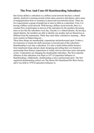 The Pros And Cons Of Skateboarding Subculture
Our lecture defines a subculture as a diffuse social network that have a shared
identity, distinctive meaning around certain ideas, practices and objects, and a sense
of marginalization from or resistance to perceived conventional society. There are
five requirements a group of people has to meet to label as a subculture. First, it is
having a diffuse social network. With having a diffuse social network, there is a
constant flow of participant in and out of the subculture by the members becoming
more or less like the subculture every day. Second, it s a shared identity. By having a
shared identity, the members are able to identify one another and see themselves as
different from the mainstream. Third, they must share a distinctive meaning.... Show
more content on Helpwriting.net ...
These three things are membership, corporations and professional sport. It takes a
lot of practice to master the skills necessary to become part of this subculture.
Skateboarding is not only a subculture. It is also a multi million dollar business
from skateboard shops and pro skater designing and selling their own brands to
sponsorship from famous corporations to widely televise television series and sports
events. Corporations are changing the skateboarder subculture. The first corporate
influence in this subculture was Pepsi in 1977 (Corporation Influence in
Skateboarding). Additionally, skateboarding is also a professional sport. The first
organized skateboarding contest was The Hester ISA Skateboard Pro Bowl Series,
and it was held in 1978 (Corporation Influence in
 