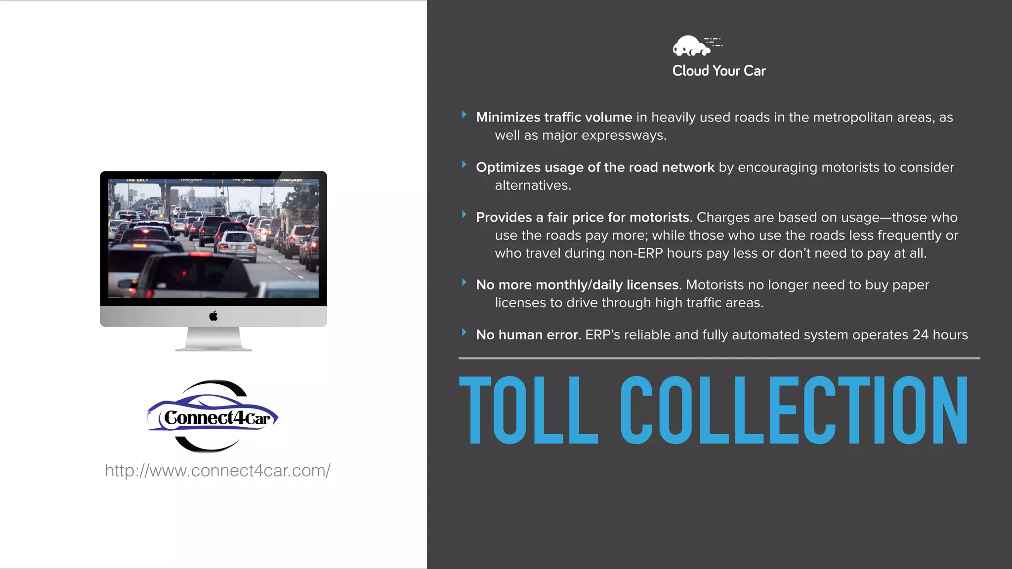 TOLL COLLECTION
‣ Minimizes traﬃc volume in heavily used roads in the metropolitan areas, as
well as major expressways.
‣ Optimizes usage of the road network by encouraging motorists to consider
alternatives.
‣ Provides a fair price for motorists. Charges are based on usage—those who
use the roads pay more; while those who use the roads less frequently or
who travel during non-ERP hours pay less or don’t need to pay at all.
‣ No more monthly/daily licenses. Motorists no longer need to buy paper
licenses to drive through high traﬃc areas.
‣ No human error. ERP’s reliable and fully automated system operates 24 hours.
http://www.connect4car.com/
 