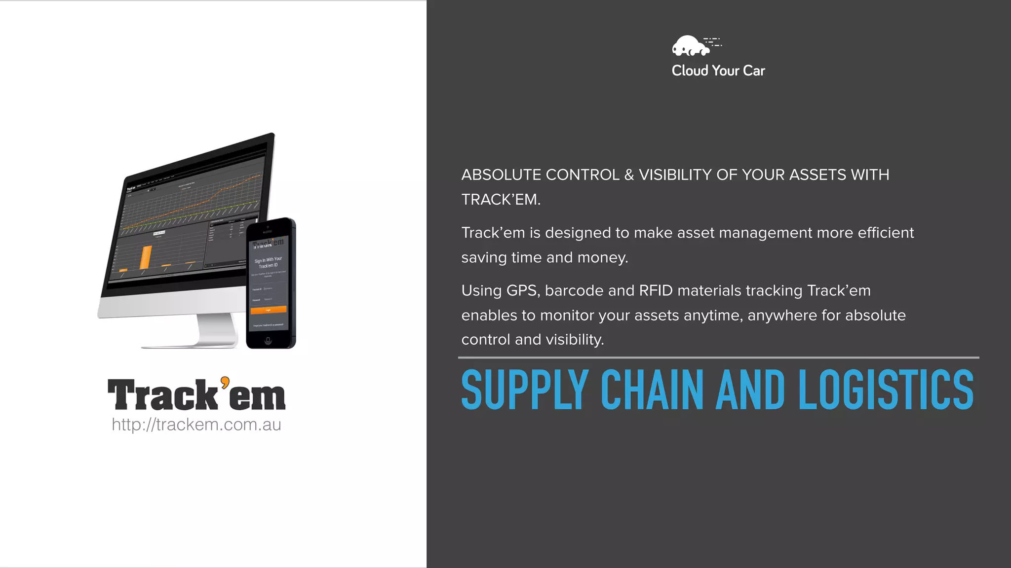 SUPPLY CHAIN AND LOGISTICShttp://trackem.com.au
ABSOLUTE CONTROL & VISIBILITY OF YOUR ASSETS WITH
TRACK’EM.
Track’em is designed to make asset management more eﬃcient
saving time and money.
Using GPS, barcode and RFID materials tracking Track’em
enables to monitor your assets anytime, anywhere for absolute
control and visibility.
 