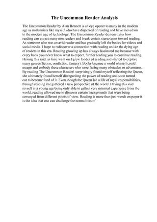 The Uncommon Reader Analysis
The Uncommon Reader by Alan Bennett is an eye opener to many in the modern
age as millennials like myself who have dispersed of reading and have moved on
to the modern age of technology. The Uncommon Reader demonstrates how
reading can attract many non readers and break certain stereotypes toward reading.
As someone who was an avid reader and has gradually left the books for videos and
social media. I hope to rediscover a connection with reading unlike the dying age
of readers in this era. Reading growing up has always fascinated me because with
every book you never know what to expect, further leading you to continue reading.
Having this said, as time went on I grew fonder of reading and started to explore
many genres(fiction, nonfiction, fantasy). Books became a world where I could
escape and embody these characters who were facing many obstacles or adventures.
By reading The Uncommon ReaderI surprisingly found myself reflecting the Queen,
she ultimately found herself disregarding the power of reading and soon turned
out to become fond of it. Even though the Queen led a life of royal responsibilities,
through reading she gathered a new perspective of the world. Having this said
myself at a young age being only able to gather very minimal experience from the
world, reading allowed me to discover certain backgrounds that were being
conveyed from different points of view. Reading is more than just words on paper it
is the idea that one can challenge the normalities of
 