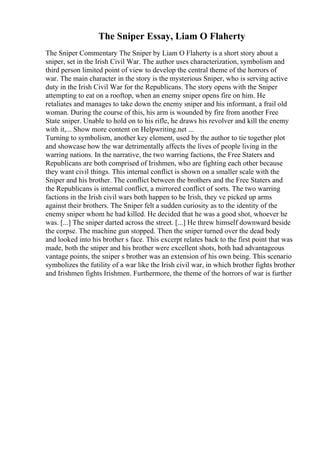 The Sniper Essay, Liam O Flaherty
The Sniper Commentary The Sniper by Liam O Flaherty is a short story about a
sniper, set in the Irish Civil War. The author uses characterization, symbolism and
third person limited point of view to develop the central theme of the horrors of
war. The main character in the story is the mysterious Sniper, who is serving active
duty in the Irish Civil War for the Republicans. The story opens with the Sniper
attempting to eat on a rooftop, when an enemy sniper opens fire on him. He
retaliates and manages to take down the enemy sniper and his informant, a frail old
woman. During the course of this, his arm is wounded by fire from another Free
State sniper. Unable to hold on to his rifle, he draws his revolver and kill the enemy
with it,... Show more content on Helpwriting.net ...
Turning to symbolism, another key element, used by the author to tie together plot
and showcase how the war detrimentally affects the lives of people living in the
warring nations. In the narrative, the two warring factions, the Free Staters and
Republicans are both comprised of Irishmen, who are fighting each other because
they want civil things. This internal conflict is shown on a smaller scale with the
Sniper and his brother. The conflict between the brothers and the Free Staters and
the Republicans is internal conflict, a mirrored conflict of sorts. The two warring
factions in the Irish civil wars both happen to be Irish, they ve picked up arms
against their brothers. The Sniper felt a sudden curiosity as to the identity of the
enemy sniper whom he had killed. He decided that he was a good shot, whoever he
was. [...] The sniper darted across the street. [...] He threw himself downward beside
the corpse. The machine gun stopped. Then the sniper turned over the dead body
and looked into his brother s face. This excerpt relates back to the first point that was
made, both the sniper and his brother were excellent shots, both had advantageous
vantage points, the sniper s brother was an extension of his own being. This scenario
symbolizes the futility of a war like the Irish civil war, in which brother fights brother
and Irishmen fights Irishmen. Furthermore, the theme of the horrors of war is further
 