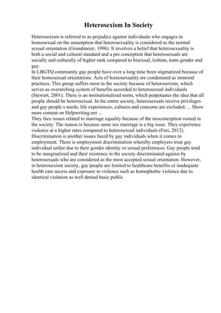Heterosexism In Society
Heterosexism is referred to as prejudice against individuals who engages in
homosexual on the assumption that heterosexuality is considered as the normal
sexual orientation (Grundmeier, 1996). It involves a belief that heterosexuality is
both a social and cultural standard and a pre conception that heterosexuals are
socially and culturally of higher rank compared to bisexual, lesbian, trans gender and
gay.
In LBGTQ community gay people have over a long time been stigmatized because of
their homosexual orientations. Acts of homosexuality are condemned as immoral
practices. This group suffers most in the society because of heterosexism, which
serves as overarching system of benefits accorded to heterosexual individuals
(Stewart, 2001). There is an institutionalized norm, which perpetuates the idea that all
people should be heterosexual. In the entire society, heterosexuals receive privileges
and gay people s needs, life experiences, cultures and concerns are excluded. ... Show
more content on Helpwriting.net ...
They face issues related to marriage equality because of the misconception rooted in
the society. The reason is because same sex marriage is a big issue. They experience
violence at a higher rates compared to heterosexual individuals (Frei, 2012).
Discrimination is another issues faced by gay individuals when it comes to
employment. There is employment discrimination whereby employers treat gay
individual unfair due to their gender identity or sexual preferences. Gay people tend
to be marginalized and their existence in the society discriminated against by
heterosexuals who are considered as the most accepted sexual orientation. However,
in heterosexism society, gay people are limited to healthcare benefits or inadequate
health care access and exposure to violence such as homophobic violence due to
identical violation as well denied basic public
 