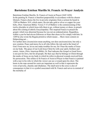 Bartolome Esteban Murillo St. Francis At Prayer Analysis
Bartolome Esteban Murillo, St. Francis of Assisi at Prayer (1645 1650)
In the painting St. Francis is barefoot purposefully in accordance with his chosen
lifestyle. Francis choice the live in poverty originates from a sermon he heard in
1209 on Mathew 10:9, which states, Do not take gold or silver or copper for your
belts, (New American Bible). Verses 5 15 of Mathew is the commissioning of the
twelve disciples in which Jesus tells them to go, without money or shoes, to preach
about His coming (Catholic Encyclopedia). This inspired Francis to preach the
gospel, which was abnormal because he was not an ordained priest. Regardless,
within a year he had eleven followers or friars that chose to live simply with him. In
1209 he also wrote the Regula primitiva which means ... Show more content on
Helpwriting.net ...
For neither does circumcision mean anything, nor does uncircumcision, but only a
new creation. Peace and mercy be to all who follow the rule and to the Israel of
God. From now on, let no one make troubles for me; for I bear the marks of Jesus
on my body. The grace of our Lord Jesus Christ be with your spirit, brothers and
sisters. Amen, (New American Bible). St. Paul indicates the Gospel or Good News
is not just for Jews, but for all people. He then says that he belongs to Christ through
the marks of Jesus on my body in which he refers to physical wounds received from
his persecution. This relates to St Francis of Assisi at Prayer in that Francis is painted
with a tear in his robe in which the viewer can see a wound upon his chest. The
knots in the rope around his waist are important as well in that it represents the
vows of poverty, chastity and obedience. The skull next to the cross is also of
consequence in that it is a symbol associated with St. Francis and serves to remind of
the mortality of
 