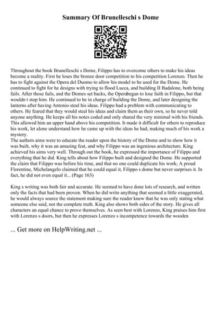Summary Of Brunelleschi s Dome
Throughout the book Brunelleschi s Dome, Filippo has to overcome others to make his ideas
become a reality. First he loses the bronze door competition to his competition Lorenzo. Then he
has to fight against the Opera del Duomo to allow his model to be used for the Dome. He
continued to fight for he designs with trying to flood Lucca, and building II Badalone, both being
fails. After those fails, and the Domes set backs, the Operabegan to lose faith in Filippo, but that
wouldn t stop him. He continued to be in charge of building the Dome, and later designing the
lanterns after having Antonio steal his ideas. Filippo had a problem with communicating to
others. He feared that they would steal his ideas and claim them as their own, so he never told
anyone anything. He keeps all his notes coded and only shared the very minimal with his friends.
This allowed him an upper hand above his competition. It made it difficult for others to reproduce
his work, let alone understand how he came up with the ideas he had, making much of his work a
mystery.
The authors aims were to educate the reader upon the history of the Dome and to show how it
was built, why it was an amazing feat, and why Filippo was an ingenious architecture. King
achieved his aims very well. Through out the book, he expressed the importance of Filippo and
everything that he did. King tells about how Filippo built and designed the Dome. He supported
the claim that Filippo was before his time, and that no one could duplicate his work; A proud
Florentine, Michelangelo claimed that he could equal it, Filippo s dome but never surprises it. In
fact, he did not even equal it... (Page 163)
King s writing was both fair and accurate. He seemed to have done lots of research, and written
only the facts that had been proven. When he did write anything that seemed a little exaggerated,
he would always source the statement making sure the reader knew that he was only stating what
someone else said, not the complete truth. King also shows both sides of the story. He gives all
characters an equal chance to prove themselves. As seen best with Lorenzo, King praises him first
with Lorenzo s doors, but then he expresses Lorenzo s incompetence towards the wooden
... Get more on HelpWriting.net ...
 
