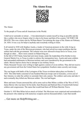 The Alamo Essay
The Alamo
To the people of Texas and all Americans in the World:
I shall never surrender or retreat ... I Am determined to sustain myself as long as possible and die
like a soldier who never forgets what it is due to his honor and that of his country VICTORY OR
DEATH. This was a letter sent by William Barret Travisduring the siege of the Alamo on February
24, 1836. It was a cry for help to anybody and everybody willing to listen.
It all started in 1830 with Stephen Austin, a leader of American pioneers in the wild, living in
Texas, under the rule of the Mexican government, who had solved two major problems that the
settlers had with the government. The colonist were now allowed to keep slaves in Texas, even
though no other ... Show more content on Helpwriting.net ...
In the fall of 1835 Santa Anna had sent more troops, under the leadership of his brother in law
General Martin Cos, to Texas in order to enforce the immigration laws. Austin and some soldiers
had surrounded settlements in Mexican territory and were considered by the government to be
rebels. Mexico had no choice but to attempt to use military forces.
Thirty thousand Texans were willing to fight against a nation of seven million. They did not receive
any government aid from the United States but sympathetic Southern states secretly sent troops.
The war began with battle of the Lexington of the Texas revolution taken place on October 2,
1835. This little battle consisted of one hundred Mexican troops sent to Gonzales, a town east of
San Antonio, to order the settlers to surrender their only cannon. The soldiers said come and take it
and eventually they killed one Mexican soldier. The war had begun.
More and more Texans answered the call to arms such as Ben Milan a soldier of the War of 1812,
James Bowie who was know for his knife, Sam Houston and Stalwart Davy Crockett both former
soldiers and congressmen. The name that would lead them all William Barrette Travis.
October 9, 1835 Ben Milan led an attack at Goliad. The Mexicans were surprised and surrendered to
the pioneers who ended up with numerous weapons and ten thousand dollars. Later that month
... Get more on HelpWriting.net ...
 