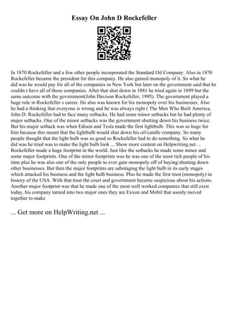 Essay On John D Rockefeller
In 1870 Rockefeller and a few other people incorporated the Standard Oil Company. Also in 1870
Rockefeller became the president for this company. He also gained monopoly of it. So what he
did was he would pay for all of the companies in New York but later on the government said that he
couldn t have all of those companies. After that shut down in 1881 he tried again in 1899 but the
same outcome with the government(John Davison Rockefeller, 1995). The government played a
huge role in Rockefeller s career. He also was known for his monopoly over his businesses. Also
he had a thinking that everyone is wrong and he was always right ( The Men Who Built America,
John D. Rockefeller had to face many setbacks. He had some minor setbacks but he had plenty of
major setbacks. One of the minor setbacks was the government shutting down his business twice.
But his major setback was when Edison and Tesla made the first lightbulb. This was so huge for
him because this meant that the lightbulb would shut down his oil/candle company. So many
people thought that the light bulb was so good so Rockefeller had to do something. So what he
did was he tried was to make the light bulb look ... Show more content on Helpwriting.net ...
Rockefeller made a huge footprint in the world. Just like the setbacks he made some minor and
some major footprints. One of the minor footprints was he was one of the most rich people of his
time plus he was also one of the only people to ever gain monopoly off of buying/shutting down
other businesses. But then the major footprints are sabotaging the light bulb in its early stages
which attacked his business and the light bulb business. Plus he made the first trust (monopoly) in
history of the USA. With that trust the court and government became suspicious about his actions.
Another major footprint was that he made one of the most well worked companies that still exist
today, his company turned into two major ones they are Exxon and Mobil that soonly moved
together to make
... Get more on HelpWriting.net ...
 