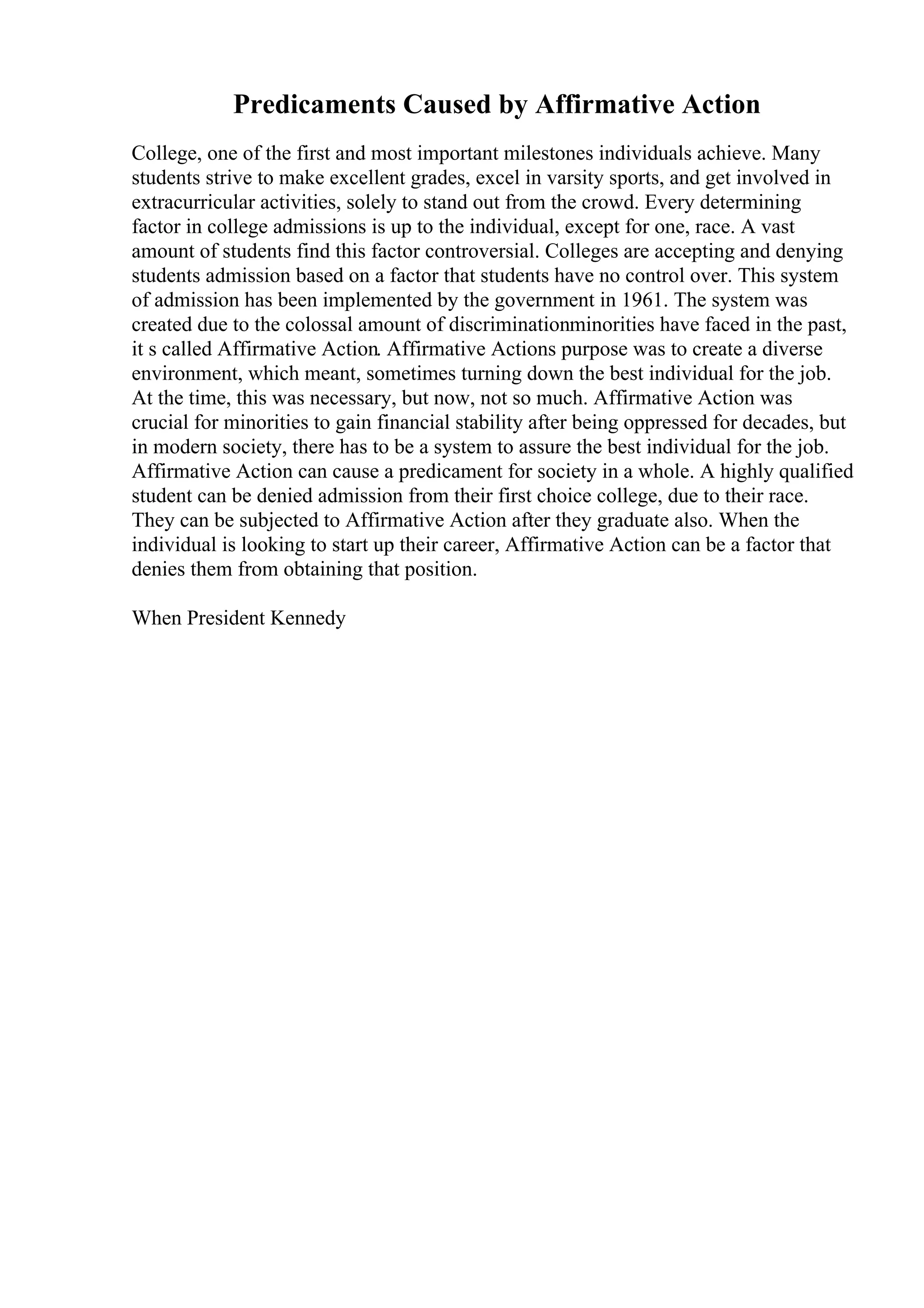 Predicaments Caused by Affirmative Action
College, one of the first and most important milestones individuals achieve. Many
students strive to make excellent grades, excel in varsity sports, and get involved in
extracurricular activities, solely to stand out from the crowd. Every determining
factor in college admissions is up to the individual, except for one, race. A vast
amount of students find this factor controversial. Colleges are accepting and denying
students admission based on a factor that students have no control over. This system
of admission has been implemented by the government in 1961. The system was
created due to the colossal amount of discriminationminorities have faced in the past,
it s called Affirmative Action. Affirmative Actions purpose was to create a diverse
environment, which meant, sometimes turning down the best individual for the job.
At the time, this was necessary, but now, not so much. Affirmative Action was
crucial for minorities to gain financial stability after being oppressed for decades, but
in modern society, there has to be a system to assure the best individual for the job.
Affirmative Action can cause a predicament for society in a whole. A highly qualified
student can be denied admission from their first choice college, due to their race.
They can be subjected to Affirmative Action after they graduate also. When the
individual is looking to start up their career, Affirmative Action can be a factor that
denies them from obtaining that position.
When President Kennedy
 