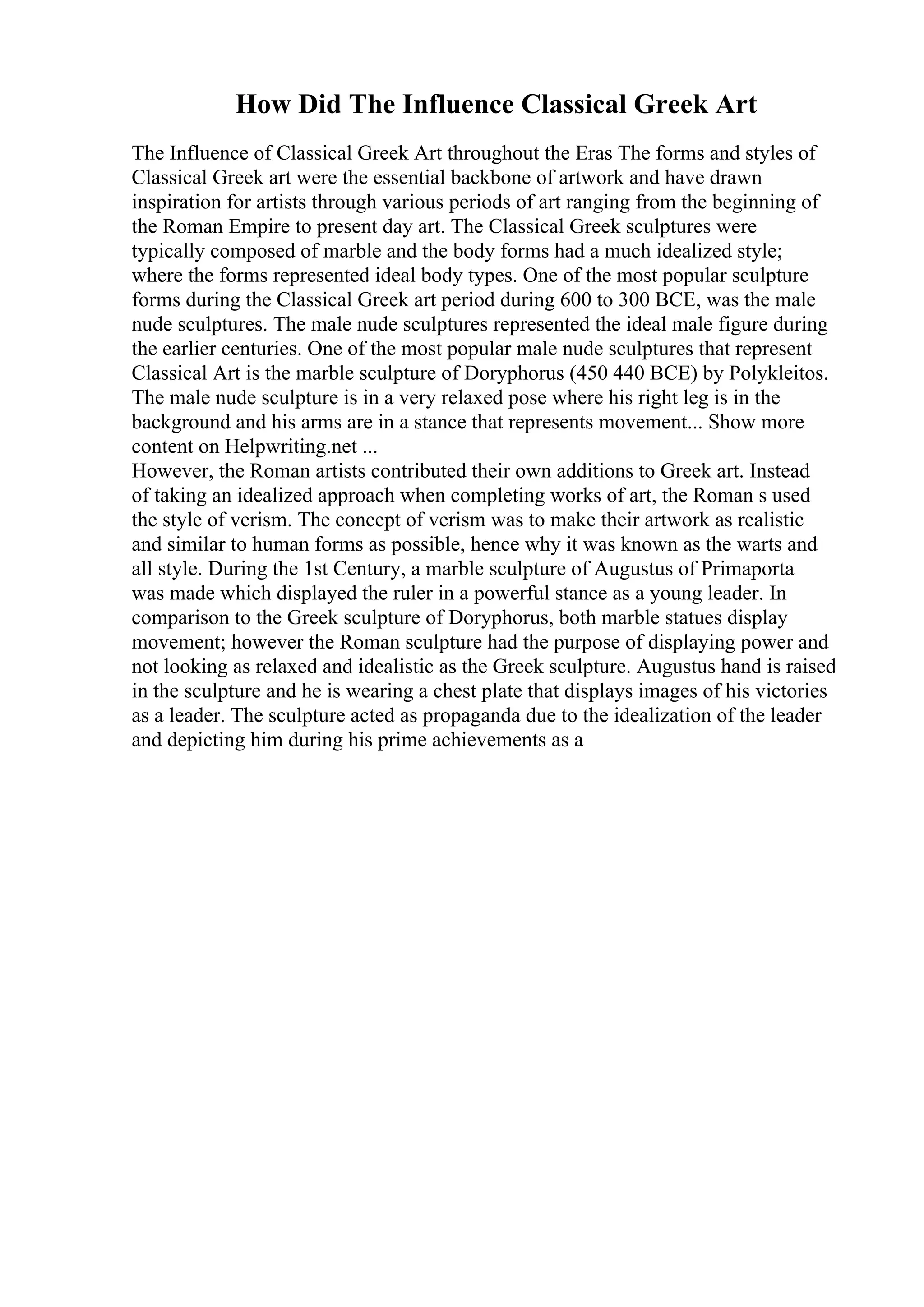 How Did The Influence Classical Greek Art
The Influence of Classical Greek Art throughout the Eras The forms and styles of
Classical Greek art were the essential backbone of artwork and have drawn
inspiration for artists through various periods of art ranging from the beginning of
the Roman Empire to present day art. The Classical Greek sculptures were
typically composed of marble and the body forms had a much idealized style;
where the forms represented ideal body types. One of the most popular sculpture
forms during the Classical Greek art period during 600 to 300 BCE, was the male
nude sculptures. The male nude sculptures represented the ideal male figure during
the earlier centuries. One of the most popular male nude sculptures that represent
Classical Art is the marble sculpture of Doryphorus (450 440 BCE) by Polykleitos.
The male nude sculpture is in a very relaxed pose where his right leg is in the
background and his arms are in a stance that represents movement... Show more
content on Helpwriting.net ...
However, the Roman artists contributed their own additions to Greek art. Instead
of taking an idealized approach when completing works of art, the Roman s used
the style of verism. The concept of verism was to make their artwork as realistic
and similar to human forms as possible, hence why it was known as the warts and
all style. During the 1st Century, a marble sculpture of Augustus of Primaporta
was made which displayed the ruler in a powerful stance as a young leader. In
comparison to the Greek sculpture of Doryphorus, both marble statues display
movement; however the Roman sculpture had the purpose of displaying power and
not looking as relaxed and idealistic as the Greek sculpture. Augustus hand is raised
in the sculpture and he is wearing a chest plate that displays images of his victories
as a leader. The sculpture acted as propaganda due to the idealization of the leader
and depicting him during his prime achievements as a
 
