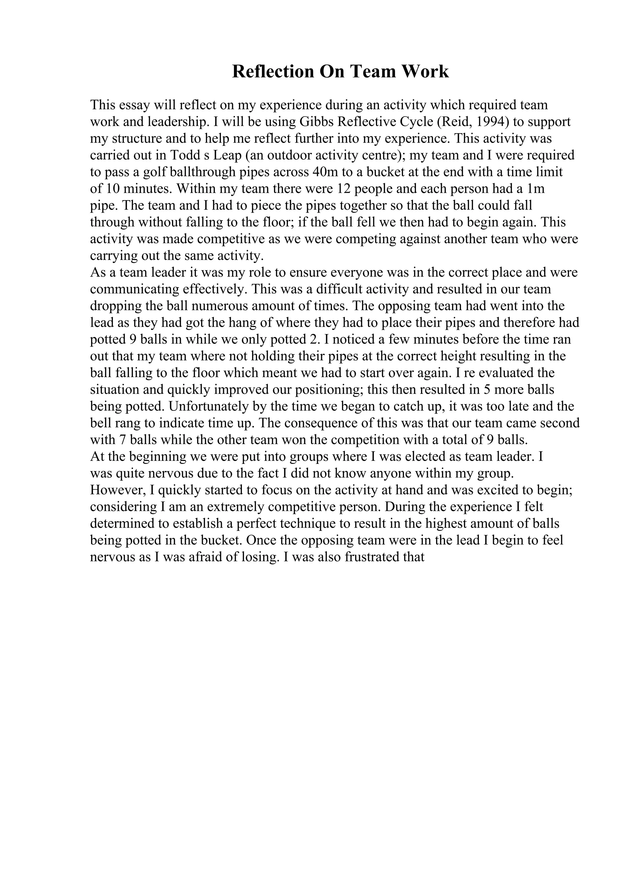 Reflection On Team Work
This essay will reflect on my experience during an activity which required team
work and leadership. I will be using Gibbs Reflective Cycle (Reid, 1994) to support
my structure and to help me reflect further into my experience. This activity was
carried out in Todd s Leap (an outdoor activity centre); my team and I were required
to pass a golf ballthrough pipes across 40m to a bucket at the end with a time limit
of 10 minutes. Within my team there were 12 people and each person had a 1m
pipe. The team and I had to piece the pipes together so that the ball could fall
through without falling to the floor; if the ball fell we then had to begin again. This
activity was made competitive as we were competing against another team who were
carrying out the same activity.
As a team leader it was my role to ensure everyone was in the correct place and were
communicating effectively. This was a difficult activity and resulted in our team
dropping the ball numerous amount of times. The opposing team had went into the
lead as they had got the hang of where they had to place their pipes and therefore had
potted 9 balls in while we only potted 2. I noticed a few minutes before the time ran
out that my team where not holding their pipes at the correct height resulting in the
ball falling to the floor which meant we had to start over again. I re evaluated the
situation and quickly improved our positioning; this then resulted in 5 more balls
being potted. Unfortunately by the time we began to catch up, it was too late and the
bell rang to indicate time up. The consequence of this was that our team came second
with 7 balls while the other team won the competition with a total of 9 balls.
At the beginning we were put into groups where I was elected as team leader. I
was quite nervous due to the fact I did not know anyone within my group.
However, I quickly started to focus on the activity at hand and was excited to begin;
considering I am an extremely competitive person. During the experience I felt
determined to establish a perfect technique to result in the highest amount of balls
being potted in the bucket. Once the opposing team were in the lead I begin to feel
nervous as I was afraid of losing. I was also frustrated that
 