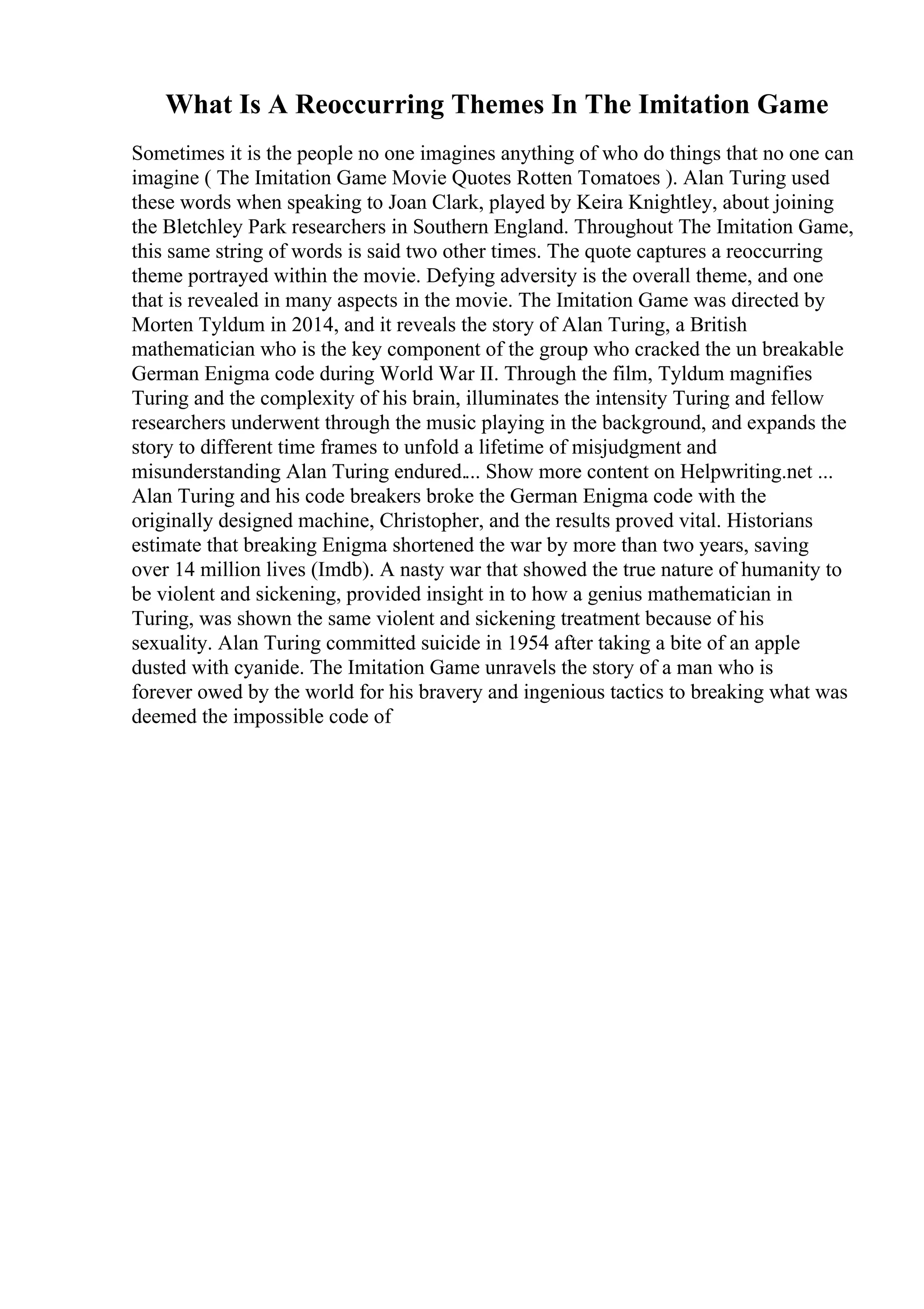 What Is A Reoccurring Themes In The Imitation Game
Sometimes it is the people no one imagines anything of who do things that no one can
imagine ( The Imitation Game Movie Quotes Rotten Tomatoes ). Alan Turing used
these words when speaking to Joan Clark, played by Keira Knightley, about joining
the Bletchley Park researchers in Southern England. Throughout The Imitation Game,
this same string of words is said two other times. The quote captures a reoccurring
theme portrayed within the movie. Defying adversity is the overall theme, and one
that is revealed in many aspects in the movie. The Imitation Game was directed by
Morten Tyldum in 2014, and it reveals the story of Alan Turing, a British
mathematician who is the key component of the group who cracked the un breakable
German Enigma code during World War II. Through the film, Tyldum magnifies
Turing and the complexity of his brain, illuminates the intensity Turing and fellow
researchers underwent through the music playing in the background, and expands the
story to different time frames to unfold a lifetime of misjudgment and
misunderstanding Alan Turing endured.... Show more content on Helpwriting.net ...
Alan Turing and his code breakers broke the German Enigma code with the
originally designed machine, Christopher, and the results proved vital. Historians
estimate that breaking Enigma shortened the war by more than two years, saving
over 14 million lives (Imdb). A nasty war that showed the true nature of humanity to
be violent and sickening, provided insight in to how a genius mathematician in
Turing, was shown the same violent and sickening treatment because of his
sexuality. Alan Turing committed suicide in 1954 after taking a bite of an apple
dusted with cyanide. The Imitation Game unravels the story of a man who is
forever owed by the world for his bravery and ingenious tactics to breaking what was
deemed the impossible code of
 
