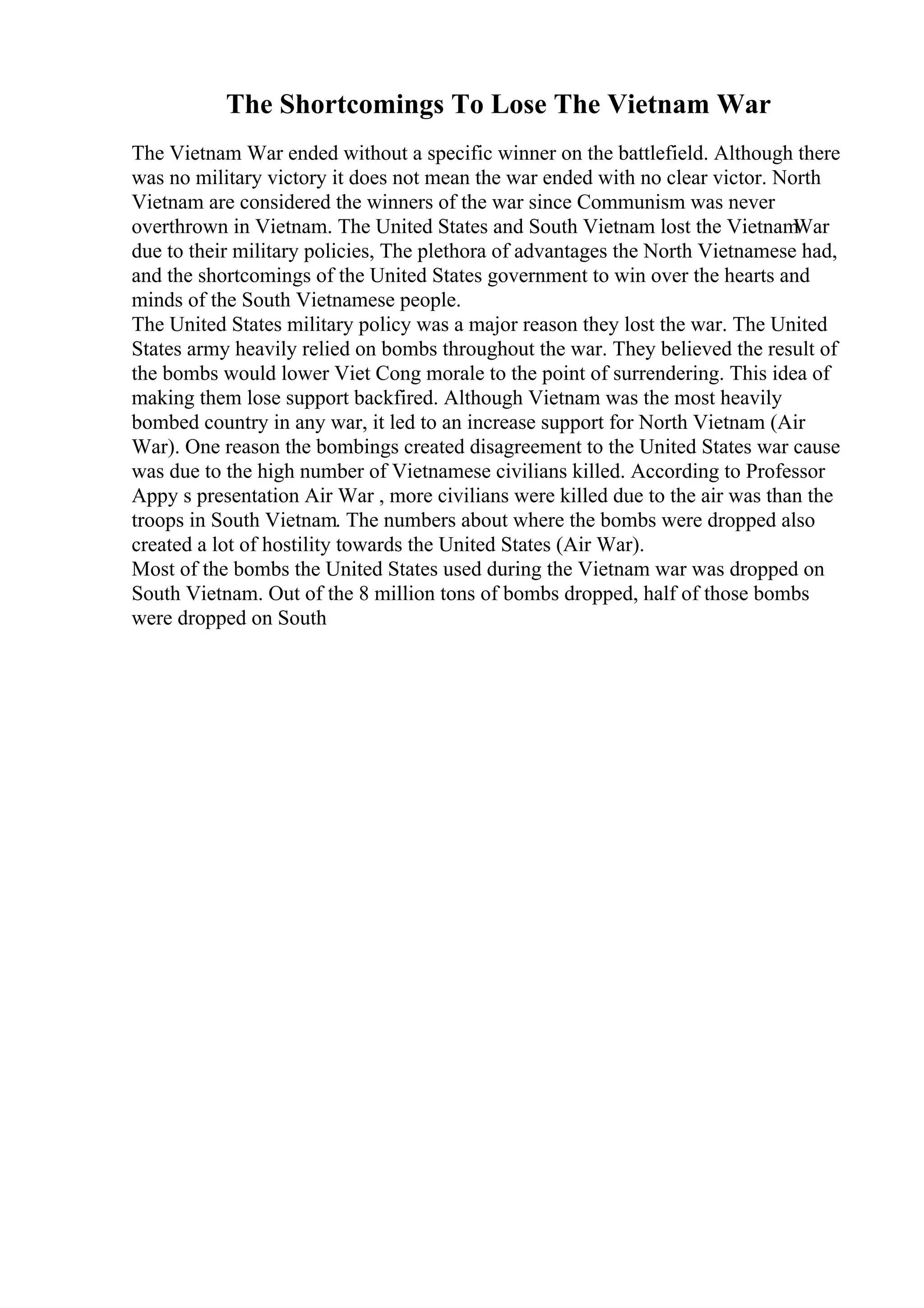 The Shortcomings To Lose The Vietnam War
The Vietnam War ended without a specific winner on the battlefield. Although there
was no military victory it does not mean the war ended with no clear victor. North
Vietnam are considered the winners of the war since Communism was never
overthrown in Vietnam. The United States and South Vietnam lost the Vietnam
War
due to their military policies, The plethora of advantages the North Vietnamese had,
and the shortcomings of the United States government to win over the hearts and
minds of the South Vietnamese people.
The United States military policy was a major reason they lost the war. The United
States army heavily relied on bombs throughout the war. They believed the result of
the bombs would lower Viet Cong morale to the point of surrendering. This idea of
making them lose support backfired. Although Vietnam was the most heavily
bombed country in any war, it led to an increase support for North Vietnam (Air
War). One reason the bombings created disagreement to the United States war cause
was due to the high number of Vietnamese civilians killed. According to Professor
Appy s presentation Air War , more civilians were killed due to the air was than the
troops in South Vietnam. The numbers about where the bombs were dropped also
created a lot of hostility towards the United States (Air War).
Most of the bombs the United States used during the Vietnam war was dropped on
South Vietnam. Out of the 8 million tons of bombs dropped, half of those bombs
were dropped on South
 