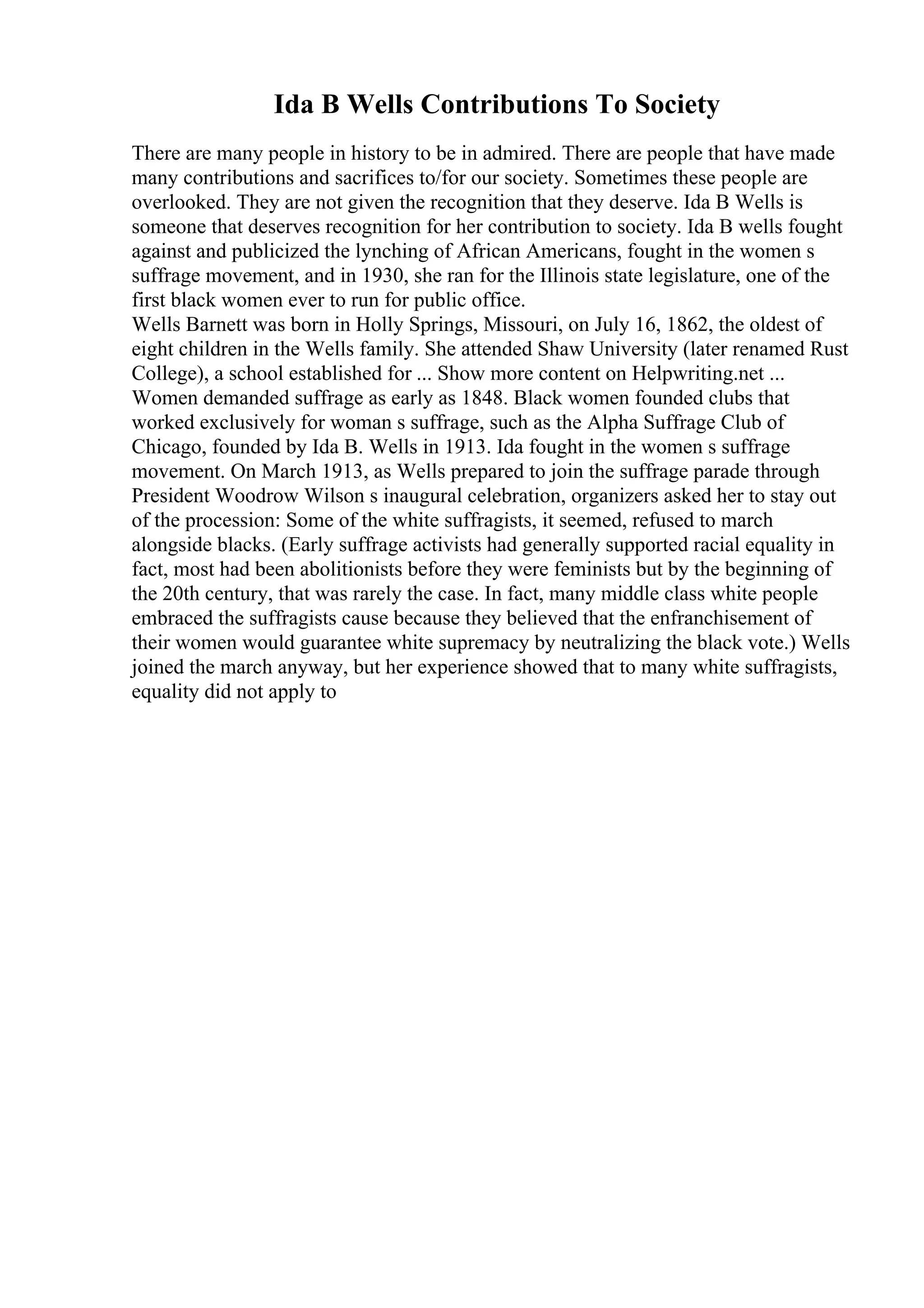 Ida B Wells Contributions To Society
There are many people in history to be in admired. There are people that have made
many contributions and sacrifices to/for our society. Sometimes these people are
overlooked. They are not given the recognition that they deserve. Ida B Wells is
someone that deserves recognition for her contribution to society. Ida B wells fought
against and publicized the lynching of African Americans, fought in the women s
suffrage movement, and in 1930, she ran for the Illinois state legislature, one of the
first black women ever to run for public office.
Wells Barnett was born in Holly Springs, Missouri, on July 16, 1862, the oldest of
eight children in the Wells family. She attended Shaw University (later renamed Rust
College), a school established for ... Show more content on Helpwriting.net ...
Women demanded suffrage as early as 1848. Black women founded clubs that
worked exclusively for woman s suffrage, such as the Alpha Suffrage Club of
Chicago, founded by Ida B. Wells in 1913. Ida fought in the women s suffrage
movement. On March 1913, as Wells prepared to join the suffrage parade through
President Woodrow Wilson s inaugural celebration, organizers asked her to stay out
of the procession: Some of the white suffragists, it seemed, refused to march
alongside blacks. (Early suffrage activists had generally supported racial equality in
fact, most had been abolitionists before they were feminists but by the beginning of
the 20th century, that was rarely the case. In fact, many middle class white people
embraced the suffragists cause because they believed that the enfranchisement of
their women would guarantee white supremacy by neutralizing the black vote.) Wells
joined the march anyway, but her experience showed that to many white suffragists,
equality did not apply to
 