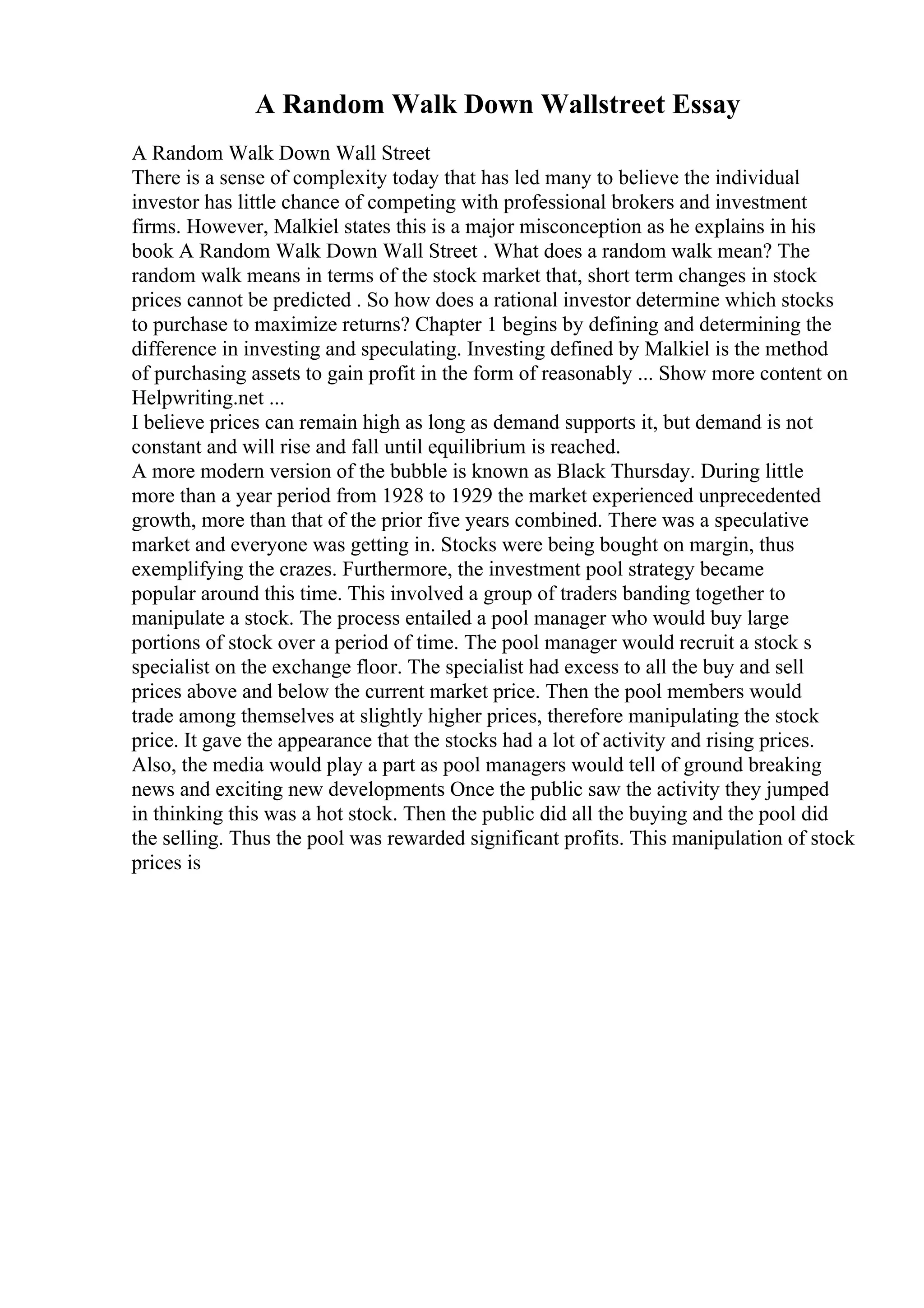 A Random Walk Down Wallstreet Essay
A Random Walk Down Wall Street
There is a sense of complexity today that has led many to believe the individual
investor has little chance of competing with professional brokers and investment
firms. However, Malkiel states this is a major misconception as he explains in his
book A Random Walk Down Wall Street . What does a random walk mean? The
random walk means in terms of the stock market that, short term changes in stock
prices cannot be predicted . So how does a rational investor determine which stocks
to purchase to maximize returns? Chapter 1 begins by defining and determining the
difference in investing and speculating. Investing defined by Malkiel is the method
of purchasing assets to gain profit in the form of reasonably ... Show more content on
Helpwriting.net ...
I believe prices can remain high as long as demand supports it, but demand is not
constant and will rise and fall until equilibrium is reached.
A more modern version of the bubble is known as Black Thursday. During little
more than a year period from 1928 to 1929 the market experienced unprecedented
growth, more than that of the prior five years combined. There was a speculative
market and everyone was getting in. Stocks were being bought on margin, thus
exemplifying the crazes. Furthermore, the investment pool strategy became
popular around this time. This involved a group of traders banding together to
manipulate a stock. The process entailed a pool manager who would buy large
portions of stock over a period of time. The pool manager would recruit a stock s
specialist on the exchange floor. The specialist had excess to all the buy and sell
prices above and below the current market price. Then the pool members would
trade among themselves at slightly higher prices, therefore manipulating the stock
price. It gave the appearance that the stocks had a lot of activity and rising prices.
Also, the media would play a part as pool managers would tell of ground breaking
news and exciting new developments Once the public saw the activity they jumped
in thinking this was a hot stock. Then the public did all the buying and the pool did
the selling. Thus the pool was rewarded significant profits. This manipulation of stock
prices is
 