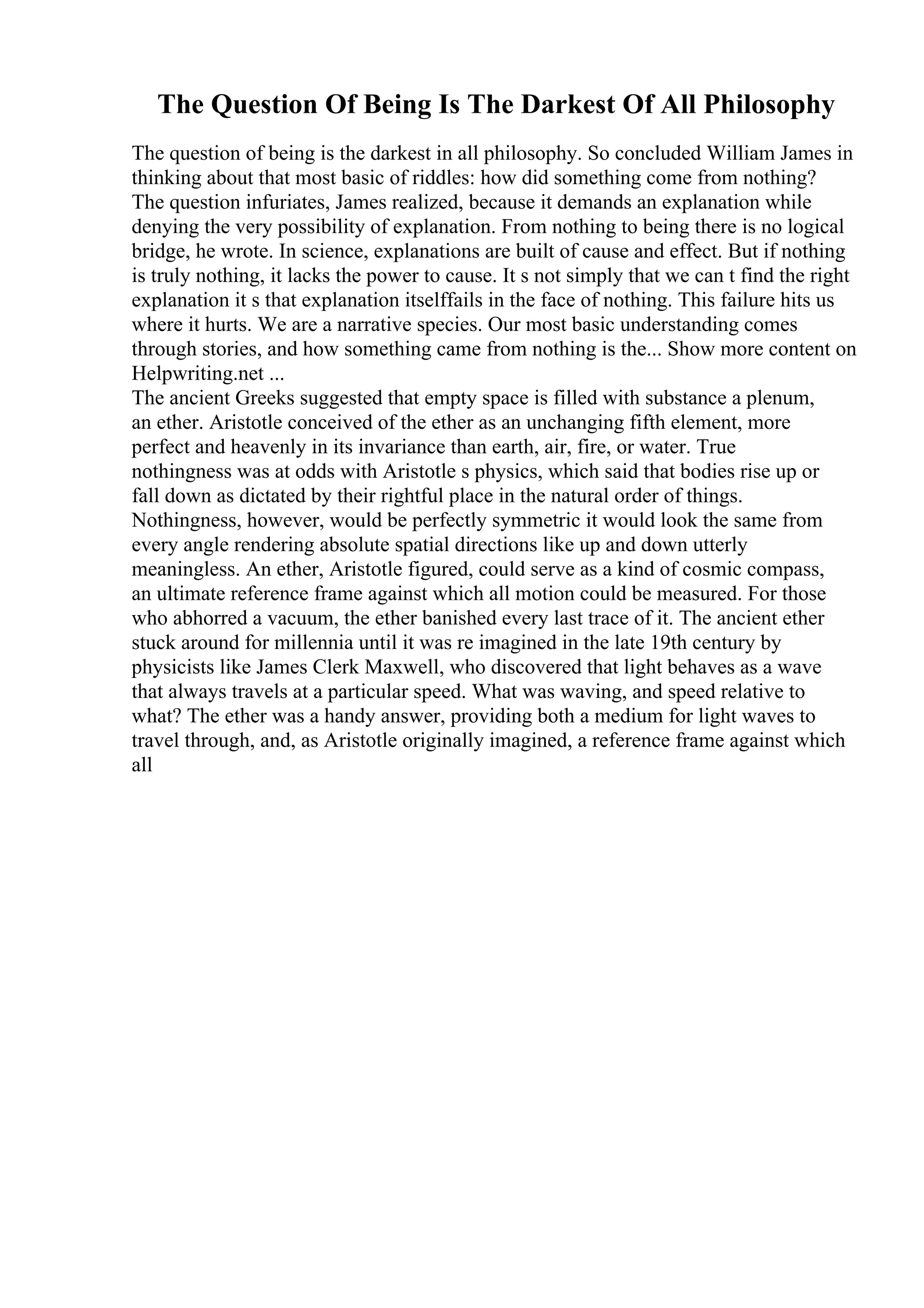 The Question Of Being Is The Darkest Of All Philosophy
The question of being is the darkest in all philosophy. So concluded William James in
thinking about that most basic of riddles: how did something come from nothing?
The question infuriates, James realized, because it demands an explanation while
denying the very possibility of explanation. From nothing to being there is no logical
bridge, he wrote. In science, explanations are built of cause and effect. But if nothing
is truly nothing, it lacks the power to cause. It s not simply that we can t find the right
explanation it s that explanation itselffails in the face of nothing. This failure hits us
where it hurts. We are a narrative species. Our most basic understanding comes
through stories, and how something came from nothing is the... Show more content on
Helpwriting.net ...
The ancient Greeks suggested that empty space is filled with substance a plenum,
an ether. Aristotle conceived of the ether as an unchanging fifth element, more
perfect and heavenly in its invariance than earth, air, fire, or water. True
nothingness was at odds with Aristotle s physics, which said that bodies rise up or
fall down as dictated by their rightful place in the natural order of things.
Nothingness, however, would be perfectly symmetric it would look the same from
every angle rendering absolute spatial directions like up and down utterly
meaningless. An ether, Aristotle figured, could serve as a kind of cosmic compass,
an ultimate reference frame against which all motion could be measured. For those
who abhorred a vacuum, the ether banished every last trace of it. The ancient ether
stuck around for millennia until it was re imagined in the late 19th century by
physicists like James Clerk Maxwell, who discovered that light behaves as a wave
that always travels at a particular speed. What was waving, and speed relative to
what? The ether was a handy answer, providing both a medium for light waves to
travel through, and, as Aristotle originally imagined, a reference frame against which
all
 