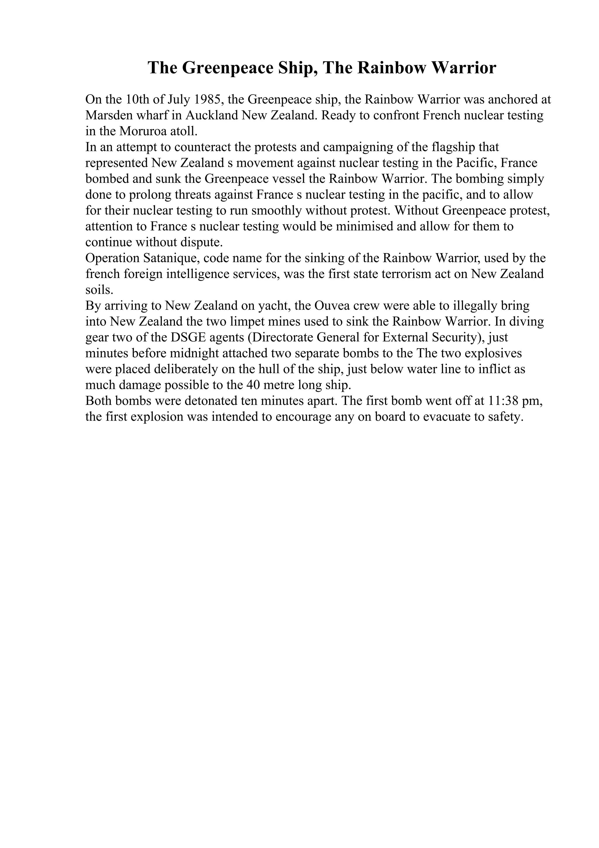 The Greenpeace Ship, The Rainbow Warrior
On the 10th of July 1985, the Greenpeace ship, the Rainbow Warrior was anchored at
Marsden wharf in Auckland New Zealand. Ready to confront French nuclear testing
in the Moruroa atoll.
In an attempt to counteract the protests and campaigning of the flagship that
represented New Zealand s movement against nuclear testing in the Pacific, France
bombed and sunk the Greenpeace vessel the Rainbow Warrior. The bombing simply
done to prolong threats against France s nuclear testing in the pacific, and to allow
for their nuclear testing to run smoothly without protest. Without Greenpeace protest,
attention to France s nuclear testing would be minimised and allow for them to
continue without dispute.
Operation Satanique, code name for the sinking of the Rainbow Warrior, used by the
french foreign intelligence services, was the first state terrorism act on New Zealand
soils.
By arriving to New Zealand on yacht, the Ouvea crew were able to illegally bring
into New Zealand the two limpet mines used to sink the Rainbow Warrior. In diving
gear two of the DSGE agents (Directorate General for External Security), just
minutes before midnight attached two separate bombs to the The two explosives
were placed deliberately on the hull of the ship, just below water line to inflict as
much damage possible to the 40 metre long ship.
Both bombs were detonated ten minutes apart. The first bomb went off at 11:38 pm,
the first explosion was intended to encourage any on board to evacuate to safety.
 