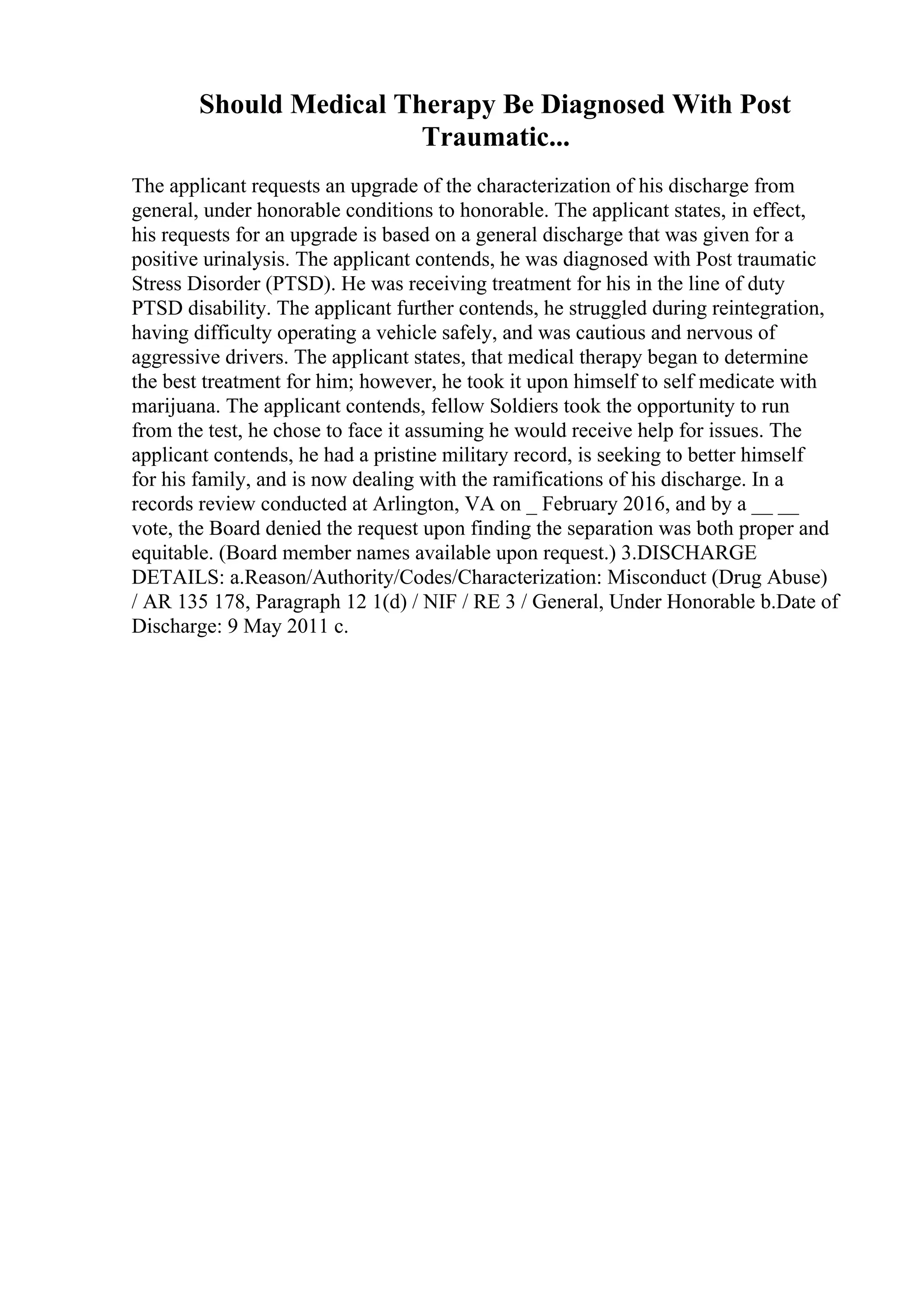 Should Medical Therapy Be Diagnosed With Post
Traumatic...
The applicant requests an upgrade of the characterization of his discharge from
general, under honorable conditions to honorable. The applicant states, in effect,
his requests for an upgrade is based on a general discharge that was given for a
positive urinalysis. The applicant contends, he was diagnosed with Post traumatic
Stress Disorder (PTSD). He was receiving treatment for his in the line of duty
PTSD disability. The applicant further contends, he struggled during reintegration,
having difficulty operating a vehicle safely, and was cautious and nervous of
aggressive drivers. The applicant states, that medical therapy began to determine
the best treatment for him; however, he took it upon himself to self medicate with
marijuana. The applicant contends, fellow Soldiers took the opportunity to run
from the test, he chose to face it assuming he would receive help for issues. The
applicant contends, he had a pristine military record, is seeking to better himself
for his family, and is now dealing with the ramifications of his discharge. In a
records review conducted at Arlington, VA on _ February 2016, and by a __ __
vote, the Board denied the request upon finding the separation was both proper and
equitable. (Board member names available upon request.) 3.DISCHARGE
DETAILS: a.Reason/Authority/Codes/Characterization: Misconduct (Drug Abuse)
/ AR 135 178, Paragraph 12 1(d) / NIF / RE 3 / General, Under Honorable b.Date of
Discharge: 9 May 2011 c.
 
