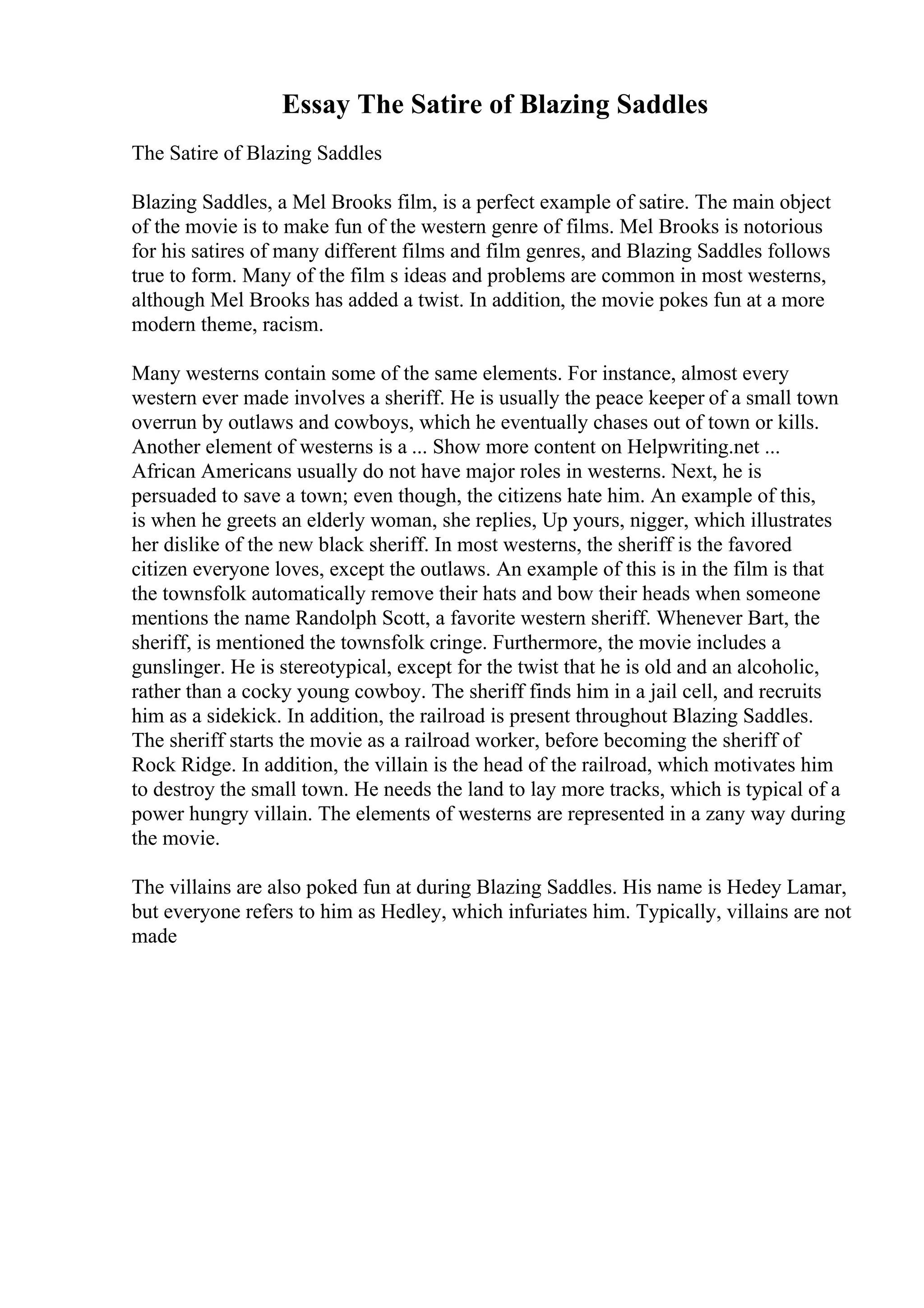 Essay The Satire of Blazing Saddles
The Satire of Blazing Saddles
Blazing Saddles, a Mel Brooks film, is a perfect example of satire. The main object
of the movie is to make fun of the western genre of films. Mel Brooks is notorious
for his satires of many different films and film genres, and Blazing Saddles follows
true to form. Many of the film s ideas and problems are common in most westerns,
although Mel Brooks has added a twist. In addition, the movie pokes fun at a more
modern theme, racism.
Many westerns contain some of the same elements. For instance, almost every
western ever made involves a sheriff. He is usually the peace keeper of a small town
overrun by outlaws and cowboys, which he eventually chases out of town or kills.
Another element of westerns is a ... Show more content on Helpwriting.net ...
African Americans usually do not have major roles in westerns. Next, he is
persuaded to save a town; even though, the citizens hate him. An example of this,
is when he greets an elderly woman, she replies, Up yours, nigger, which illustrates
her dislike of the new black sheriff. In most westerns, the sheriff is the favored
citizen everyone loves, except the outlaws. An example of this is in the film is that
the townsfolk automatically remove their hats and bow their heads when someone
mentions the name Randolph Scott, a favorite western sheriff. Whenever Bart, the
sheriff, is mentioned the townsfolk cringe. Furthermore, the movie includes a
gunslinger. He is stereotypical, except for the twist that he is old and an alcoholic,
rather than a cocky young cowboy. The sheriff finds him in a jail cell, and recruits
him as a sidekick. In addition, the railroad is present throughout Blazing Saddles.
The sheriff starts the movie as a railroad worker, before becoming the sheriff of
Rock Ridge. In addition, the villain is the head of the railroad, which motivates him
to destroy the small town. He needs the land to lay more tracks, which is typical of a
power hungry villain. The elements of westerns are represented in a zany way during
the movie.
The villains are also poked fun at during Blazing Saddles. His name is Hedey Lamar,
but everyone refers to him as Hedley, which infuriates him. Typically, villains are not
made
 
