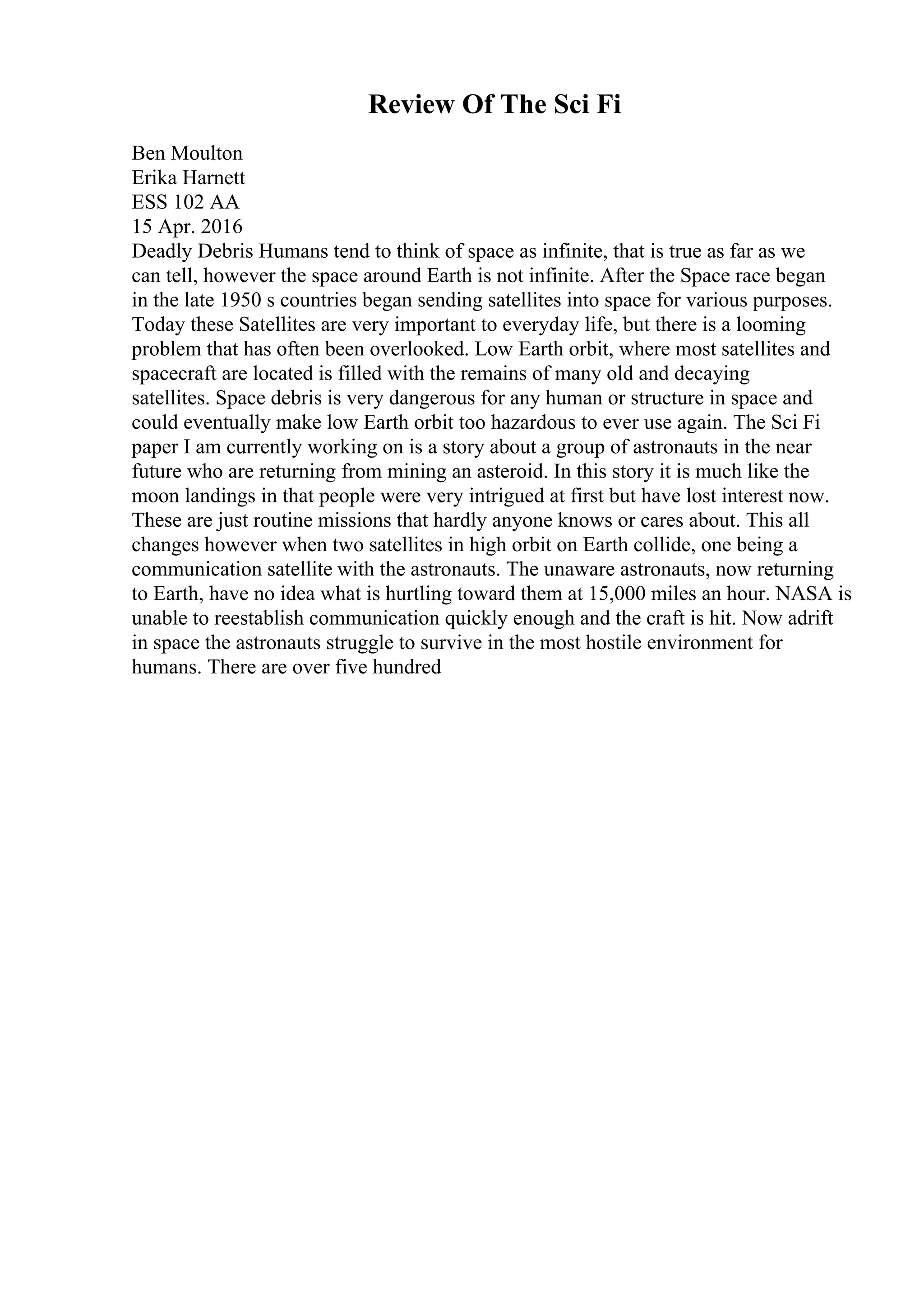 Review Of The Sci Fi
Ben Moulton
Erika Harnett
ESS 102 AA
15 Apr. 2016
Deadly Debris Humans tend to think of space as infinite, that is true as far as we
can tell, however the space around Earth is not infinite. After the Space race began
in the late 1950 s countries began sending satellites into space for various purposes.
Today these Satellites are very important to everyday life, but there is a looming
problem that has often been overlooked. Low Earth orbit, where most satellites and
spacecraft are located is filled with the remains of many old and decaying
satellites. Space debris is very dangerous for any human or structure in space and
could eventually make low Earth orbit too hazardous to ever use again. The Sci Fi
paper I am currently working on is a story about a group of astronauts in the near
future who are returning from mining an asteroid. In this story it is much like the
moon landings in that people were very intrigued at first but have lost interest now.
These are just routine missions that hardly anyone knows or cares about. This all
changes however when two satellites in high orbit on Earth collide, one being a
communication satellite with the astronauts. The unaware astronauts, now returning
to Earth, have no idea what is hurtling toward them at 15,000 miles an hour. NASA is
unable to reestablish communication quickly enough and the craft is hit. Now adrift
in space the astronauts struggle to survive in the most hostile environment for
humans. There are over five hundred
 